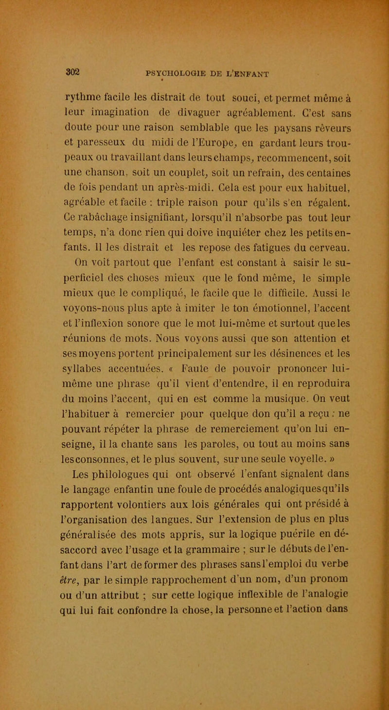 rythme facile les distrait de tout souci, et permet même à leur imagination de divaguer agréablement. C’est sans doute pour une raison semblable que les paysans rêveurs et paresseux du midi de l’Europe, en gardant leurs trou- peaux ou travaillant dans leurs champs, recommencent, soit une chanson, soit un couplet, soit un refrain, des centaines de fois pendant un après-midi. Cela est pour eux habituel, agréable et facile : triple raison pour qu’ils s'en régalent. Ce rabâchage insignifiant, lorsqu’il n’absorbe pas tout leur temps, n’a donc rien qui doive inquiéter chez les petits en- fants. 11 les distrait et les repose des fatigues du cerveau. On voit partout que l’enfant est constant à saisir le su- perficiel des choses mieux que le fond même, le simple mieux que le compliqué, le facile que le difficile. Aussi le voyons-nous plus apte à imiter le ton émotionnel, l’accent et l’inflexion sonore que le mot lui-même et surtout que les réunions de mots. Nous voyons aussi que son attention et ses moyens portent principalement sur les désinences et les syllabes accentuées. « Faute de pouvoir prononcer lui- même une phrase qu’il vient d’entendre, il en reproduira du moins l’accent, qui en est comme la musique. On veut l’habituer à remercier pour quelque don qu’il a reçu : ne pouvant répéter la phrase de remerciement qu’on lui en- seigne, il la chante sans les paroles, ou tout au moins sans les consonnes, et le plus souvent, sur une seule voyelle. » Les philologues qui ont observé l’enfant signalent dans le langage enfantin une foule de procédés analogiquesqu’ils rapportent volontiers aux lois générales qui ont présidé à l’organisation des langues. Sur l’extension de plus en plus généralisée des mots appris, sur la logique puérile en dé- saccord avec l’usage et la grammaire ; sur le débuts de l’en- fant dans l’art déformer des phrases sansl’emploi du verbe être, par le simple rapprochement d’un nom, d’un pronom ou d’un attribut ; sur cette logique inflexible de l’analogie qui lui fait confondre la chose, la personne et l’action dans