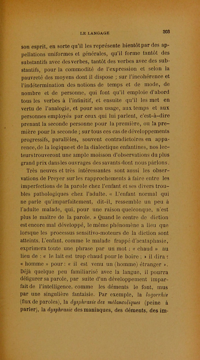 son esprit, en sorte qu’il les représente bientôt par des ap- pellations uniformes et générales, qu’il forme tantôt des substantifs avec des verbes, tantôt des verbes avec des sub- stantifs, pour la commodité de l’expression et selon la pauvreté des moyens dont il dispose ; sur l’incohérence et l’indétermination des notions de temps et de mode, de nombre et de personne, qui font qu’il emploie d’abord tous les verbes à l’inlinitif, et ensuite qu’il les met en vertu de l’analogie, et pour son usage, aux temps et aux personnes employés par ceux qui lui parlent, c’est-à-dire prenant la seconde personne pour la première, ou la pre- mière pour la seconde ; sur tous ces cas de développements progressifs, parallèles, souvent contradictoires en appa- rence, de la logique et de la dialectique enfantines, nos lec- teurstrouveront une ample moisson d’observations du plus grand prix dans les ouvrages des savants dont nous parlons. Très neuves et très intéressantes sont aussi les obser- vations de Preyer sur les rapprochements à faire entre les imperfections de la parole chez l’enfant et ses divers trou- bles pathologiques chez l’adulte. « L’enfant normal qui ne parle qu’imparfaitement, dit-il, ressemble un peu à l’adulte malade, qui, pour une raison quelconque, n’est plus le maître de la parole. » Quand le centre de diction est encore mal développé, le même phénomène a lieu que lorsque les processus sensitivo-moteurs de la diction sont atteints. L’enfant, comme le malade frappé d’acataphasie, exprimera toute une phrase par uni mot : « chaud » au lieu de : « le lait est trop chaud pour le boire ; * il dira t « homme » pour: « il est venu un (homme) étranger ». Déjà quelque peu familiarisé avec la langue, il pourra défigurer sa parole, par suite d’un développement impar- fait de l'intelligence, comme les déments le font, mus par une singulière fantaisie. Par exemple, la logorrhée (flux de paroles), la dysphrasie des mélancoliques (peine à parler), la dysphrasie des maniaques, des déments, des im-