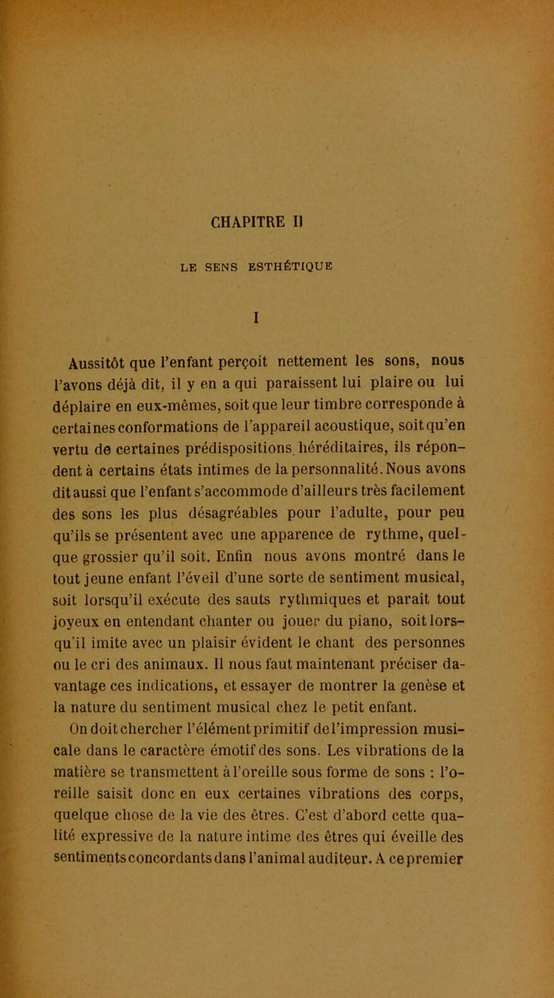 LE SENS ESTHÉTIQUE I Aussitôt que l’enfant perçoit nettement les sons, nous l’avons déjà dit, il y en a qui paraissent lui plaire ou lui déplaire en eux-mêmes, soit que leur timbre corresponde à certaines conformations de l’appareil acoustique, soit qu’en vertu de certaines prédispositions héréditaires, ils répon- dent à certains états intimes de la personnalité. Nous avons dit aussi que l’enfant s’accommode d’ailleurs très facilement des sons les plus désagréables pour l’adulte, pour peu qu’ils se présentent avec une apparence de rythme, quel- que grossier qu’il soit. Enfin nous avons montré dans le tout jeune enfant l’éveil d’une sorte de sentiment musical, soit lorsqu’il exécute des sauts rythmiques et paraît tout joyeux en entendant chanter ou jouer du piano, soit lors- qu’il imite avec un plaisir évident le chant des personnes ou le cri des animaux. Il nous faut maintenant préciser da- vantage ces indications, et essayer de montrer la genèse et la nature du sentiment musical chez le petit enfant. On doit chercher l’élément primitif del’impression musi- cale dans le caractère émotif des sons. Les vibrations de la matière se transmettent à l’oreille sous forme de sons : l’o- reille saisit donc en eux certaines vibrations des corps, quelque chose de la vie des êtres. C’est d’abord cette qua- lité expressive de la nature intime des êtres qui éveille des sentiments concordants dans l’animal auditeur. A ce premier