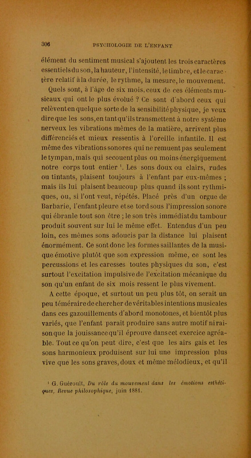 élément du sentiment musical s’ajoutent les trois caractères essentielsdu son, la hauteur, l’intensité, le timbre, et lecarac ■ tère relatif àla durée, le rythme, la mesure, le mouvement. Quels sont, à l’àge de six mois, ceux de ces éléments mu- sicaux qui ont le plus évolué ? Ce sont d'abord ceux qui relèventen quelque sorte de la sensibilité physique, je veux direque les sons,en tantqu’ils transmettent à notre système nerveux les vibrations mêmes de la matière, arrivent plus différenciés et mieux ressentis à l’oreille infantile. 11 est même des vibrations sonores qui ne remuent pas seulement le tympan, mais qui secouent plus ou moins énergiquement notre corps tout entier ’. Les sons doux ou clairs, rudes ou tintants, plaisent toujours à l’enfant par eux-mêmes ; mais ils lui plaisent beaucoup plus quand ils sont rythmi- ques, ou, si l’ont veut, répétés. Placé près d’un orgue de Barbarie, l’enfant pleure et se tord sous l’impression sonore qui ébranle tout son être ; le son très immédiat du tambour produit souvent sur lui le même effet. Entendus d’un peu loin, ces mêmes sons adoucis par la distance lui plaisent énormément. Ce sont donc les formes saillantes de la musi- que émotive plutôt que son expression même, ce sont les percussions et les caresses toutes physiques du son, c’est surtout l’excitation impulsive de l’excitation mécanique du son qu’un enfant de six mois ressent le plus vivement. A cette époque, et surtout un peu plus tôt, on serait un peu téméraire de chercher de véritables intentions musicales dans ces gazouillements d’abord monotones, et bientôt plus variés, que l’enfant paraît produire sans autre motif nirai- sonque la jouissancequ’il éprouve danscet exercice agréa- ble. Tout ce qu'on peut dire, c’est que les airs gais et les sons harmonieux produisent sur lui une impression plus vive que les sons graves, doux et même mélodieux, et qu’il 1 G. Guéroult, Du rôle du mouvement dans les émotions esthéti- ques, Revue philosophique, juin 1881.
