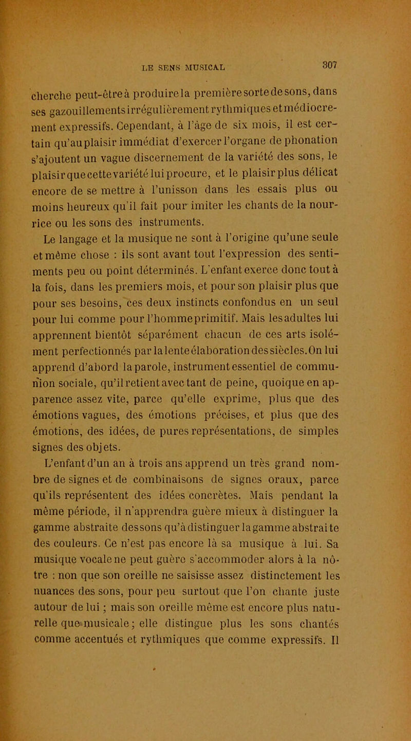 LE SENS MUSICAL cherche peut-êtreà produirela premièresortedesons,dans ses gazouillements irrégulièrement rythmiques etmédiocre- ment expressifs. Cependant, à l’àge de six mois, il est cer- tain qu’au plaisir immédiat d’exercer l’organe de phonation s’ajoutent un vague discernement de la variété des sons, le plaisir quecettevariété lui procure, et le plaisirplus délicat encore de se mettre à l’unisson dans les essais plus ou moins heureux qu'il fait pour imiter les chants de la nour- rice ou les sons des instruments. Le langage et la musique ne sont à l’origine qu’une seule et même chose : ils sont avant tout l’expression des senti- ments peu ou point déterminés. L'enfant exerce donc tout à la fois, dans les premiers mois, et pour son plaisir plus que pour ses besoins, ces deux instincts confondus en un seul pour lui comme pour l’hommeprimitif. Mais lesadultes lui apprennent bientôt séparément chacun de ces arts isolé- ment perfectionnés par lalenteélaborationdessiècles.On lui apprend d’abord la parole, instrument essentiel de commu- nion sociale, qu’il retient avec tant de peine, quoique en ap- parence assez vite, parce qu’elle exprime, plus que des émotions vagues, des émotions précises, et plus que des émotions, des idées, de pures représentations, de simples signes des objets. L’enfant d’un an à trois ans apprend un très grand nom- bre de signes et de combinaisons de signes oraux, parce qu’ils représentent des idées concrètes. Mais pendant la même période, il n'apprendra guère mieux à distinguer la gamme abstraite dessons qu’àdistinguer la gamme abstraite des couleurs. Ce n’est pas encore là sa musique à lui. Sa musique vocale ne peut guère s'accommoder alors à la nô- tre : non que son oreille ne saisisse assez distinctement les nuances des sons, pour peu surtout que l’on chante juste autour de lui ; mais son oreille même est encore plus natu- relle que.musicale ; elle distingue plus les sons chantés comme accentués et rythmiques que comme expressifs. Il