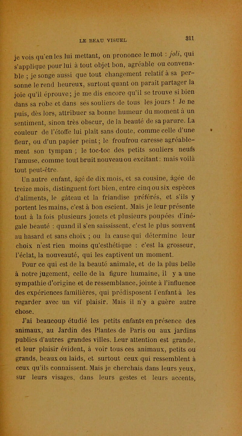 je vois qu’en les lui mettant, on prononce le mot : joli, qui s’applique pour lui à tout objet bon, agréable ou convena- ble ; je songe aussi que tout changement relatif à sa per- sonne le rend heureux, surtout quant on parait partager la joie qu’il éprouve; je me dis encore qu’il se trouve si bien dans sa robe et dans ses souliers de tous les jours ! Je ne puis, dès lors, attribuer sa bonne humeur du moment à un sentiment, sinon très obscur, de la beauté de sa parure. La couleur de l’étoffe lui plaît sans doute, comme celle d’une fleur, ou d’un papier peint ; le froufrou caresse agréable- ment son tympan ; le toc-toc des petits souliers neufs l’amuse, comme tout bruit nouveau ou excitant: mais voilà tout peut-être. Un autre enfant, âgé de dix mois, et sa cousine, âgée de treize mois, distinguent fort bien, entre cinq ou six espèces d’aliments, le gâteau et la friandise préférés, et s’ils y portent les mains, c’est à bon escient. Mais je leur présente tout à la fois plusieurs jouets et plusieurs poupées d’iné- gale beauté : quand il s’en saississent, c’est le plus souvent au hasard et sans choix ; ou la cause qui détermine leur choix n’est rien moins qu’esthétique : c’est la grosseur, l’éclat, la nouveauté, qui les captivent un moment. Pour ce qui est de la beauté animale, et de la plus belle à notre jugement, celle de la figure humaine, il y a une sympathie d’origine et de ressemblance, jointe à l’influence des expériences familières, qui prédisposent l’enfant à les regarder avec un vif plaisir. Mais il n’v a guère autre chose. J’ai beaucoup étudié les petits enfants en présence des animaux, au Jardin des Plantes de Paris ou aux jardins publics d’autres grandes villes. Leur attention est grande, et leur plaisir évident, à voir tous ces animaux, petits ou grands, beaux ou laids, et surtout ceux qui ressemblent à ceux qu’ils connaissent. Mais je cherchais dans leurs yeux, sur leurs visages, dans leurs gestes et leurs accents.