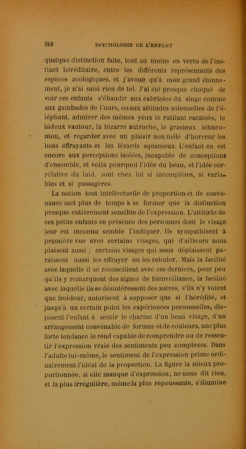 quelque distinction faite, tout au moins en vertu de l’ins- tinct héréditaire, entre les dilférents représentants des espèces zoologiques, et j’avoue qu’à mon grand étonne- ment, je n’ai saisi rien de tel. J’ai été presque choqué de voir ces enfants s’ébaudir aux cabrioles du singe comme aux gambades de l’ours, ou aux attitudes solennelles de l’é- léphant, admirer des mêmes yeux le rutilant cacatoès, le hideux vautour, la bizarre autruche, le gracieux ichneu- mon, et regarder avec un plaisir non mêlé d’horreur les boas effrayants et les lézards squameux. L’enfant en est encore aux perceptions isolées, incapable de conceptions d’ensemble, et voilà pourquoi l’idée du beau, et l’idée cor- rélative du laid, sont chez lui si incomplètes, si varia- bles et si passagères. La notion tout intellectuelle de proportion et de conve- nance met plus de temps à se former que la distinction presque entièrement sensible de l’expression. L’attitude de ces petits enfants en présence des personnes dont le visage leur est inconnu semble l’indiquer. Ils sympathisent à première vue avec certains visages, qui d’ailleurs nous plaisent aussi ; certains visages qui nous dépiaissent pa- raissent aussi les effrayer ou les rebuter. Mais la facilité avec laquelle il se réconcilient avec ces derniers, pour peu qu’ils y remarquent des signes de bienveillance, la facilité avec laquelle ils se désintéressent des autres, s’ils n’y voient que froideur, autorisent à supposer que si l'hérédité, et jusqu’à un certain point les expériences personnelles, dis- posent l’enfant à sentir le charme d’un beau visage, d'un arrangement convenable de formes etde couleurs, une plus forte tendance le rend capable de comprendre ou de ressen- tir l’expression vraie des sentiments peu complexes. Dans l’adulte lui-même, le sentiment de l’expression prime ordi- nairement l’idéal de la proportion. La figure la mieux pro- portionnée, si elle manque d’expression, ne nous dit rien, et la plus irrégulière, même la plus repoussante, s illumine