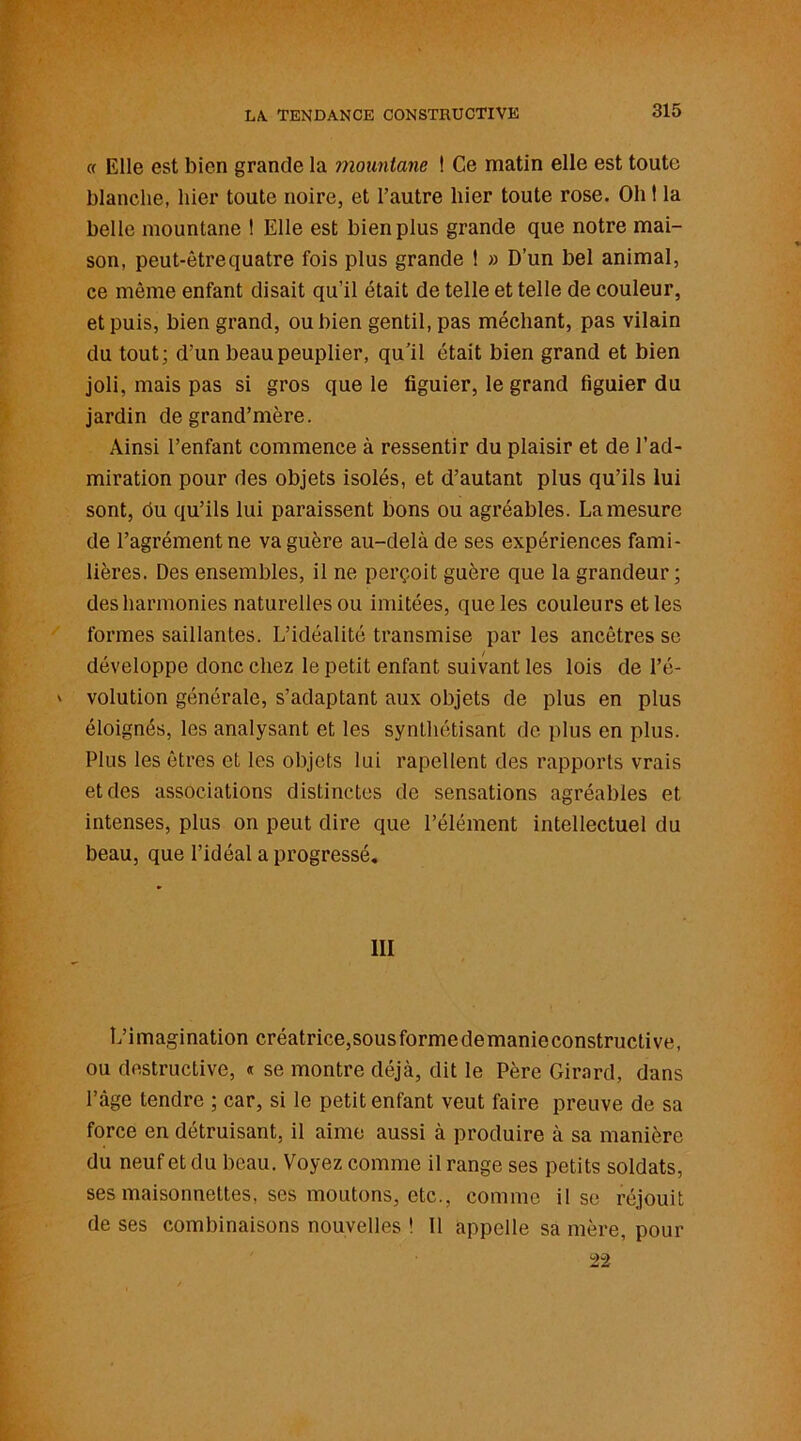 « Elle est bien grande la mountane 1 Ce matin elle est toute blanche, hier toute noire, et l’autre hier toute rose. Oh 1 la belle mountane ! Elle est bien plus grande que notre mai- son, peut-être quatre fois plus grande t » D’un bel animal, ce même enfant disait qu’il était de telle et telle de couleur, et puis, bien grand, ou bien gentil, pas méchant, pas vilain du tout; d’un beau peuplier, qu’il était bien grand et bien joli, mais pas si gros que le figuier, le grand figuier du jardin de grand’mère. Ainsi l’enfant commence à ressentir du plaisir et de l’ad- miration pour des objets isolés, et d’autant plus qu’ils lui sont, du qu’ils lui paraissent bons ou agréables. La mesure de l’agrément ne va guère au-delà de ses expériences fami- lières. Des ensembles, il ne perçoit guère que la grandeur; des harmonies naturelles ou imitées, que les couleurs et les formes saillantes. L’idéalité transmise par les ancêtres se développe donc chez le petit enfant suivant les lois de l’é- volution générale, s’adaptant aux objets de plus en plus éloignés, les analysant et les synthétisant de plus en plus. Plus les êtres et les objets lui rapellent des rapports vrais et des associations distinctes de sensations agréables et intenses, plus on peut dire que l’élément intellectuel du beau, que l’idéal a progressé. III L’imagination créatrice,sousformedemanieconstructive, ou destructive, « se montre déjà, dit le Père Girard, dans l’âge tendre ; car, si le petit enfant veut faire preuve de sa force en détruisant, il aime aussi à produire à sa manière du neuf et du beau. Voyez comme il range ses petits soldats, ses maisonnettes, ses moutons, etc., comme il se réjouit de ses combinaisons nouvelles ! Il appelle sa mère, pour 22