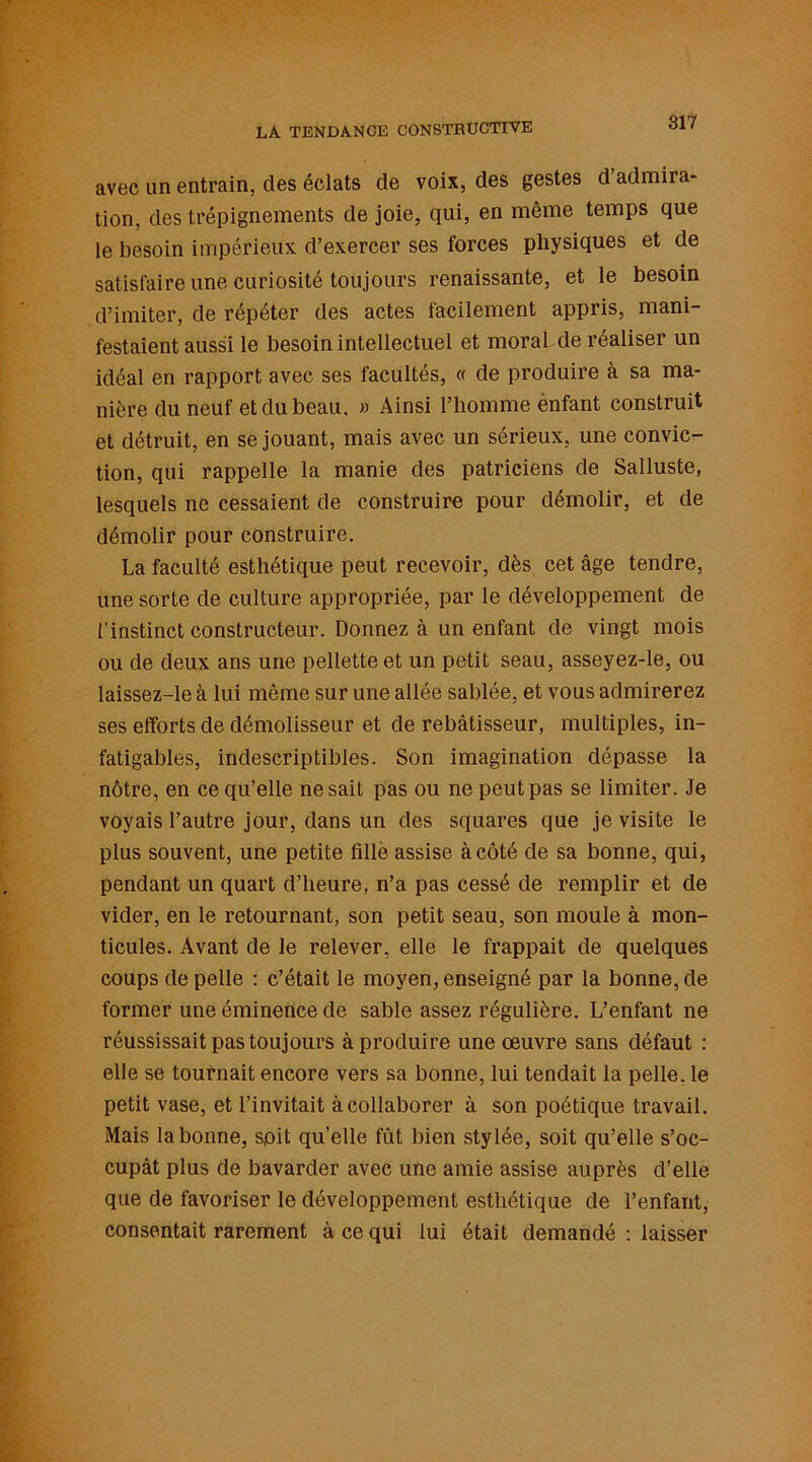 avec un entrain, des éclats de voix, des gestes d admira- tion, des trépignements de joie, qui, en même temps que le besoin impérieux d’exercer ses forces physiques et de satisfaire une curiosité toujours renaissante, et le besoin d’imiter, de répéter des actes facilement appris, mani- festaient aussi le besoin intellectuel et moral de réaliser un idéal en rapport avec ses facultés, « de produire à sa ma- nière du neuf et du beau. » Ainsi l’homme ènfant construit et détruit, en se jouant, mais avec un sérieux, une convic- tion, qui rappelle la manie des patriciens de Salluste, lesquels ne cessaient de construire pour démolir, et de démolir pour construire. La faculté esthétique peut recevoir, dès cet âge tendre, une sorte de culture appropriée, par le développement de l’instinct constructeur. Donnez à un enfant de vingt mois ou de deux ans une pellette et un petit seau, asseyez-le, ou laissez-le à lui même sur une allée sablée, et vous admirerez ses efforts de démolisseur et de rebâtisseur, multiples, in- fatigables, indescriptibles. Son imagination dépasse la nôtre, en ce qu’elle ne sait pas ou ne peut pas se limiter. Je voyais l’autre jour, dans un des squares que je visite le plus souvent, une petite fille assise à côté de sa bonne, qui, pendant un quart d’heure, n’a pas cessé de remplir et de vider, en le retournant, son petit seau, son moule à mon- ticules. Avant de le relever, elle le frappait de quelques coups de pelle : c’était le moyen, enseigné par la bonne, de former une éminence de sable assez régulière. L’enfant ne réussissait pas toujours à produire une oeuvre sans défaut : elle se tournait encore vers sa bonne, lui tendait la pelle, le petit vase, et l’invitait à collaborer à son poétique travail. Mais la bonne, soit quelle fût bien stylée, soit qu’elle s’oc- cupât plus de bavarder avec une amie assise auprès d’elle que de favoriser le développement esthétique de l’enfant, consentait rarement à ce qui lui était demandé : laisser