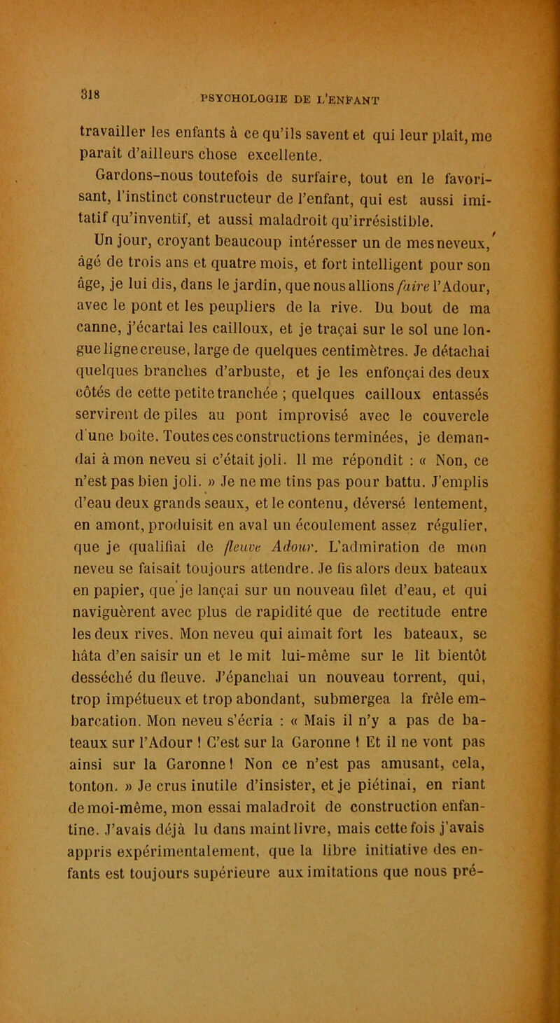 travailler les enfants à ce qu’ils savent et qui leur plaît, me paraît d’ailleurs chose excellente. Gardons-nous toutefois de surfaire, tout en le favori- sant, 1 instinct constructeur de l’enfant, qui est aussi imi- tatif qu’inventif, et aussi maladroit qu’irrésistible. Un jour, croyant beaucoup intéresser un de mes neveux/ âgé de trois ans et quatre mois, et fort intelligent pour son âge, je lui dis, dans le jardin, que nous allions faire l’Adour, avec le pont et les peupliers de la rive. Du bout de ma canne, j’écartai les cailloux, et je traçai sur le sol une lon- gue ligne creuse, large de quelques centimètres. Je détachai quelques branches d’arbuste, et je les enfonçai des deux côtés de cette petite tranchée ; quelques cailloux entassés servirent de piles au pont improvisé avec le couvercle d une boîte. Toutes ces constructions terminées, je deman- dai à mon neveu si c’était joli. 11 me répondit : « Non, ce n’est pas bien joli. » Je ne me tins pas pour battu. J’emplis d’eau deux grands seaux, et le contenu, déversé lentement, en amont, produisit en aval un écoulement assez régulier, que je qualifiai de fleuve Adour. L’admiration de mon neveu se faisait toujours attendre. Je fis alors deux bateaux en papier, que je lançai sur un nouveau filet d’eau, et qui naviguèrent avec plus de rapidité que de rectitude entre les deux rives. Mon neveu qui aimait fort les bateaux, se hâta d’en saisir un et le mit lui-même sur le lit bientôt desséché du fleuve. J’épanchai un nouveau torrent, qui, trop impétueux et trop abondant, submergea la frêle em- barcation. Mon neveu s’écria : « Mais il n’y a pas de ba- teaux sur l’Adour ! C’est sur la Garonne ! Et il ne vont pas ainsi sur la Garonne ! Non ce n’est pas amusant, cela, tonton. » Je crus inutile d’insister, et je piétinai, en riant de moi-même, mon essai maladroit de construction enfan- tine. J’avais déjà lu dans maint livre, mais cette fois j'avais appris expérimentalement, que la libre initiative des en- fants est toujours supérieure aux imitations que nous pré-