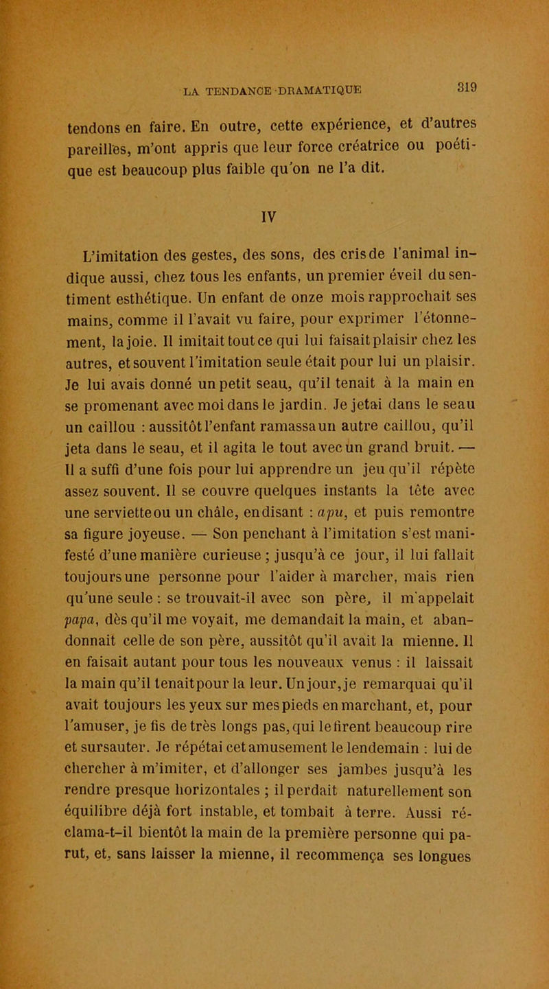 tendons en faire. En outre, cette expérience, et d’autres pareilles, m’ont appris que leur force créatrice ou poéti- que est beaucoup plus faible qu'on ne l’a dit. IV L’imitation des gestes, des sons, des cris de l’animal in- dique aussi, chez tous les enfants, un premier éveil du sen- timent esthétique. Un enfant de onze mois rapprochait ses mains, comme il l’avait vu faire, pour exprimer letonne- ment, la joie. Il imitait tout ce qui lui faisait plaisir chez les autres, et souvent l’imitation seule était pour lui un plaisir. Je lui avais donné un petit seau, qu’il tenait à la main en se promenant avec moi dans le jardin. Je jetai dans le seau un caillou : aussitôt l’enfant ramassaun autre caillou, qu’il jeta dans le seau, et il agita le tout avec un grand bruit. •— Il a suffi d’une fois pour lui apprendre un jeu qu’il répète assez souvent. 11 se couvre quelques instants la tête avec une serviette ou un châle, en disant : apu, et puis remontre sa figure joyeuse. — Son penchant à l’imitation s’est mani- festé d’une manière curieuse ; jusqu’à ce jour, il lui fallait toujours une personne pour l’aider à marcher, mais rien qu'une seule : se trouvait-il avec son père, il m’appelait papa, dès qu’il me voyait, me demandait la main, et aban- donnait celle de son père, aussitôt qu’il avait la mienne. 11 en faisait autant pour tous les nouveaux venus : il laissait la main qu’il tenaitpour la leur. Un jour, je remarquai qu’il avait toujours les yeux sur mes pieds en marchant, et, pour l’amuser, je fis de très longs pas, qui le firent beaucoup rire et sursauter. Je répétai cet amusement le lendemain : lui de chercher à m’imiter, et d’allonger ses jambes jusqu’à les rendre presque horizontales ; il perdait naturellement son équilibre déjà fort instable, et tombait à terre. Aussi ré- clama-t-il bientôt la main de la première personne qui pa- rut, et, sans laisser la mienne, il recommença ses longues