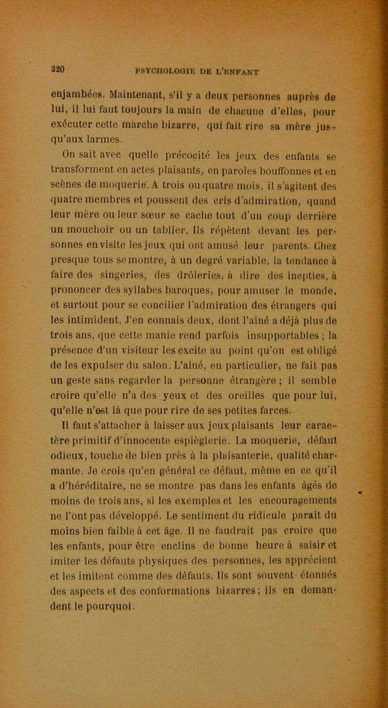 enjambées. Maintenant, s’il y a deux personnes auprès de lui, il lui faut toujours la main de chacune d’elles, pour exécuter cette marche bizarre, qui fait rire sa mère jus- qu’aux larmes. On sait avec quelle précocité les jeux des enfants se transforment en actes plaisants, en paroles bouffonnes et en scènes de moquerie. A trois ou quatre mois, il s'agitent des quatre membres et poussent des cris d'admiration, quand leur mère ou leur sœur se cache tout d’un coup derrière un mouchoir ou un tablier. Ils répètent devant les per- sonnes en visite les jeux qui ont amusé leur parents. Chez presque tous se montre, à un degré variable, la tendance à faire des singeries, des drôleries, à dire des inepties, à prononcer des syllabes baroques, pour amuser le monde, et surtout pour se concilier l'admiration des étrangers qui les intimident. J’en connais deux, dont l’ainé a déjà plus de trois ans, que cette manie rend parfois insupportables ; la présence d’un visiteur les excite au point qu’on est obligé de les expulser du salon. L’aîné, en particulier, ne fait pas un geste sans regarder la personne étrangère ; il semble croire qu’elle n’a des yeux et des oreilles que pour lui, qu’elle n’est là que pour rire de ses petites farces. Il faut s’attacher à laisser aux jeux plaisants leur carac- tère primitif d’innocente espièglerie. La moquerie, défaut odieux, touche de bien près à la plaisanterie, qualité char- mante. Je crois qu’en général ce défaut, même en ce qu'il a d’héréditaire, ne se montre pas dans les enfants âgés de moins de trois ans, si les exemples et les encouragements ne l’ont pas développé. Le sentiment du ridicule paraît du moins bien faible à cet âge. Il ne faudrait pas croire que les enfants, pour être enclins de bonne heure à saisir et imiter les défauts physiques des personnes, les apprécient et les imitent comme des défauts. Ils sont souvent étonnés des aspects et des conformations bizarres; ils en deman- dent le pourquoi.