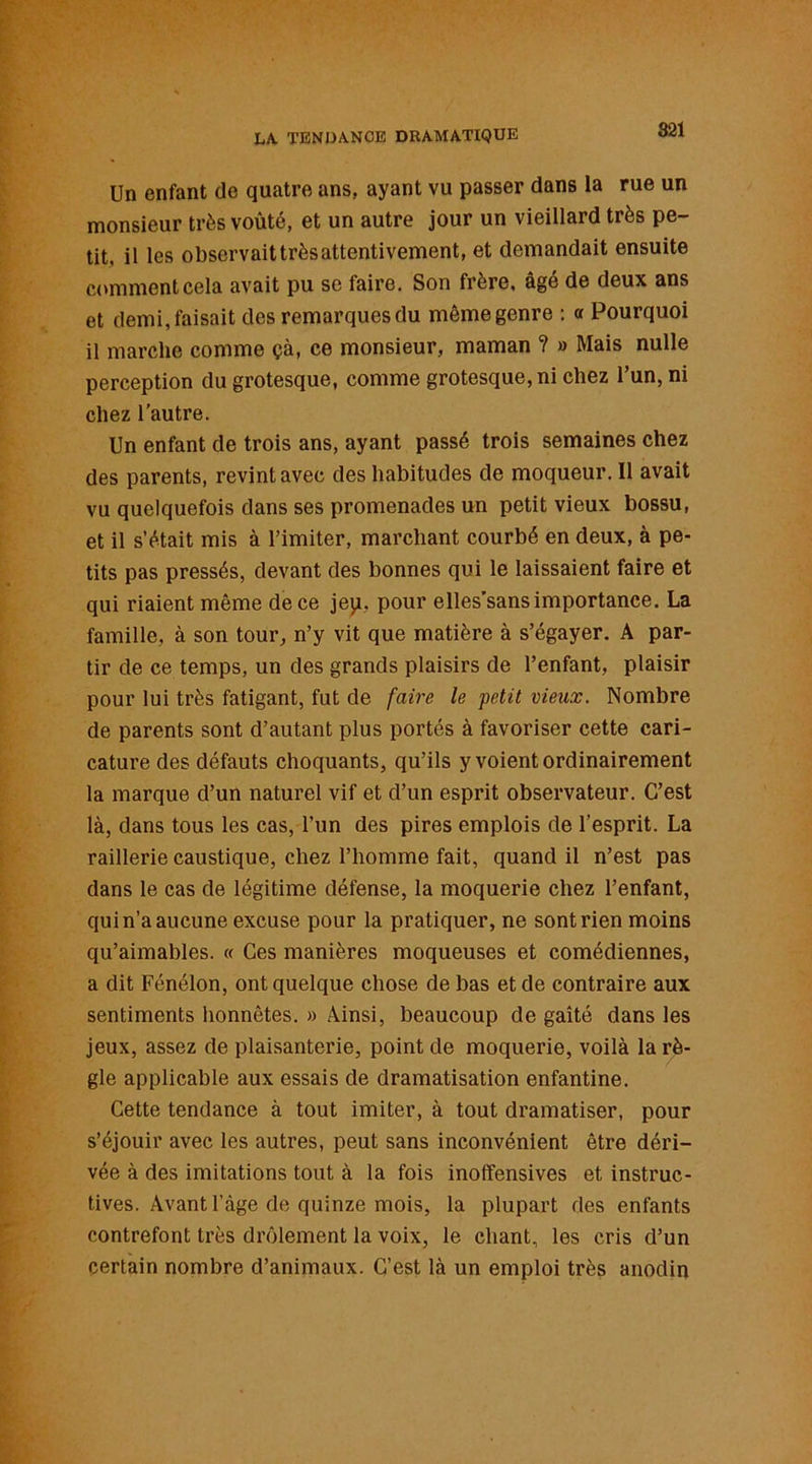 Un enfant de quatre ans, ayant vu passer dans la rue un monsieur très voûté, et un autre jour un vieillard très pe- tit, il les observait très attentivement, et demandait ensuite comment cela avait pu se faire. Son frère, âgé de deux ans et demi, faisait des remarques du même genre : « Pourquoi il marche comme çà, ce monsieur, maman ? » Mais nulle perception du grotesque, comme grotesque, ni chez l’un, ni chez l’autre. Un enfant de trois ans, ayant passé trois semaines chez des parents, revint avec des habitudes de moqueur. Il avait vu quelquefois dans ses promenades un petit vieux bossu, et il s’était mis à l’imiter, marchant courbé en deux, à pe- tits pas pressés, devant des bonnes qui le laissaient faire et qui riaient même de ce jep. pour elles’sans importance. La famille, à son tour, n’y vit que matière à s’égayer. A par- tir de ce temps, un des grands plaisirs de l’enfant, plaisir pour lui très fatigant, fut de faire le petit vieux. Nombre de parents sont d’autant plus portés à favoriser cette cari- cature des défauts choquants, qu’ils y voient ordinairement la marque d’un naturel vif et d’un esprit observateur. C’est là, dans tous les cas, l’un des pires emplois de l’esprit. La raillerie caustique, chez l’homme fait, quand il n’est pas dans le cas de légitime défense, la moquerie chez l’enfant, qui n’a aucune excuse pour la pratiquer, ne sont rien moins qu’aimables. « Ces manières moqueuses et comédiennes, a dit Fénélon, ont quelque chose de bas et de contraire aux sentiments honnêtes. » Ainsi, beaucoup de gaîté dans les jeux, assez de plaisanterie, point de moquerie, voilà la rè- gle applicable aux essais de dramatisation enfantine. Cette tendance à tout imiter, à tout dramatiser, pour s’éjouir avec les autres, peut sans inconvénient être déri- vée à des imitations tout à la fois inoftensives et instruc- tives. Avant l’àge de quinze mois, la plupart des enfants contrefont très drôlement la voix, le chant, les cris d’un certain nombre d’animaux. C’est là un emploi très anodin