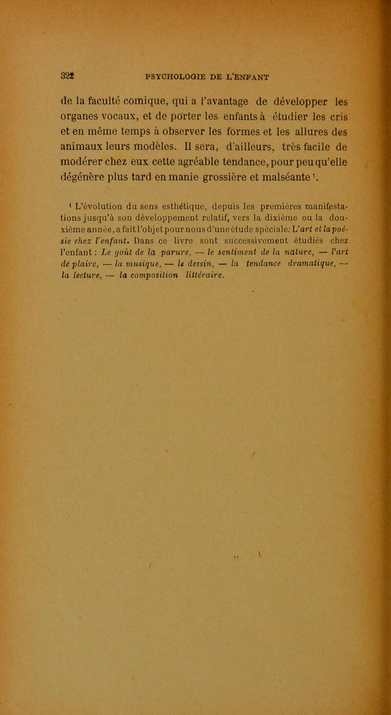 (le la faculté comique, qui a l’avantage de développer les organes vocaux, et de porter les enfants à étudier les cris et en même temps à observer les formes et les allures des animaux leurs modèles. Il sera, d’ailleurs, très facile de modérer chez eux cette agréable tendance, pour peu qu’elle dégénère plus tard en manie grossière et malséante 1 L’évolution du sens esthétique, depuis les premières manifpsta- tions jusqu’à son développement relatif, vers la dixième ou la dou- xième année, a fait l’obj et pour nous d’une étude spèciale: L’art et la poé- sie chez l’enfant. Dans ce livre sont successivement étudiés chez l’enfant : Le goût de la parure, — le sentiment de la nature, — l’art déplaire, — la musique, — le dessin, — la tendance dramatique, — la lecture, — la composition littéraire. \