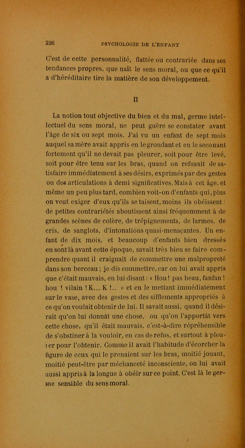C’est de cette personnalité, ilattée ou contrariée dans ses tendances propres, que naît le sens moral, ou que ce qu’il a d’héréditaire tire la matière de son développement. n La notion tout objective du bien et du mal, germe intel- lectuel du sens moral, ne peut guère se constater avant l’âge de six ou sept mois. J’ai vu un enfant de sept mois auquel sa mère avait appris en le grondant et en le secouant fortement qu’il ne devait pas pleurer, soit pour être levé, soit pour être tenu sur les bras, quand on refusait de sa- tisfaire immédiatement à ses désirs, exprimés par des gestes ou désarticulations à demi significatives. Mais à cet âge, et même un peu plus tard, combien voit-on d’enfants qui, plus on veut exiger d’eux qu’ils se taisent, moins ils obéissent : de petites contrariétés aboutissent ainsi fréquemment à de grandes scènes de colère, de trépignements, de larmes, de cris, de sanglots, d’intonations quasi-menaçantes. Un en- fant de dix mois, et beaucoup d’enfants bien dressés en sont là avant cette époque, savait très bien se faire com- prendre quant il craignait de commettre une malpropreté dans son berceau ; je dis commettre, car on lui avait appris que c’était mauvais, en lui disant : « Hou ! pas beau, fanfan ! hou ! vilain ! K... K !.. » et en le mettant immédiatement sur le vase, avec des gestes et des sifflements appropriés à ce qu’on voulait obtenir de lui. Il savait aussi, quand il dési- rait qu’on lui donnât une chose, ou qu’on l’apportât vers cette chose, qu’il était mauvais, c’est-à-dire répréhensible de s’obstiner à la vouloir, en cas de refus, et surtout à pleu- îerpour l’obtenir. Gomme il avait l’habitude d’écorcher la figure de ceux qui le prenaient sur les bras, moitié jouant, moitié peut-être par méchanceté inconsciente, on lui avait aussi appris à la longue à obéir sur ce point. C’est là le ger- me sensible du sens moral.