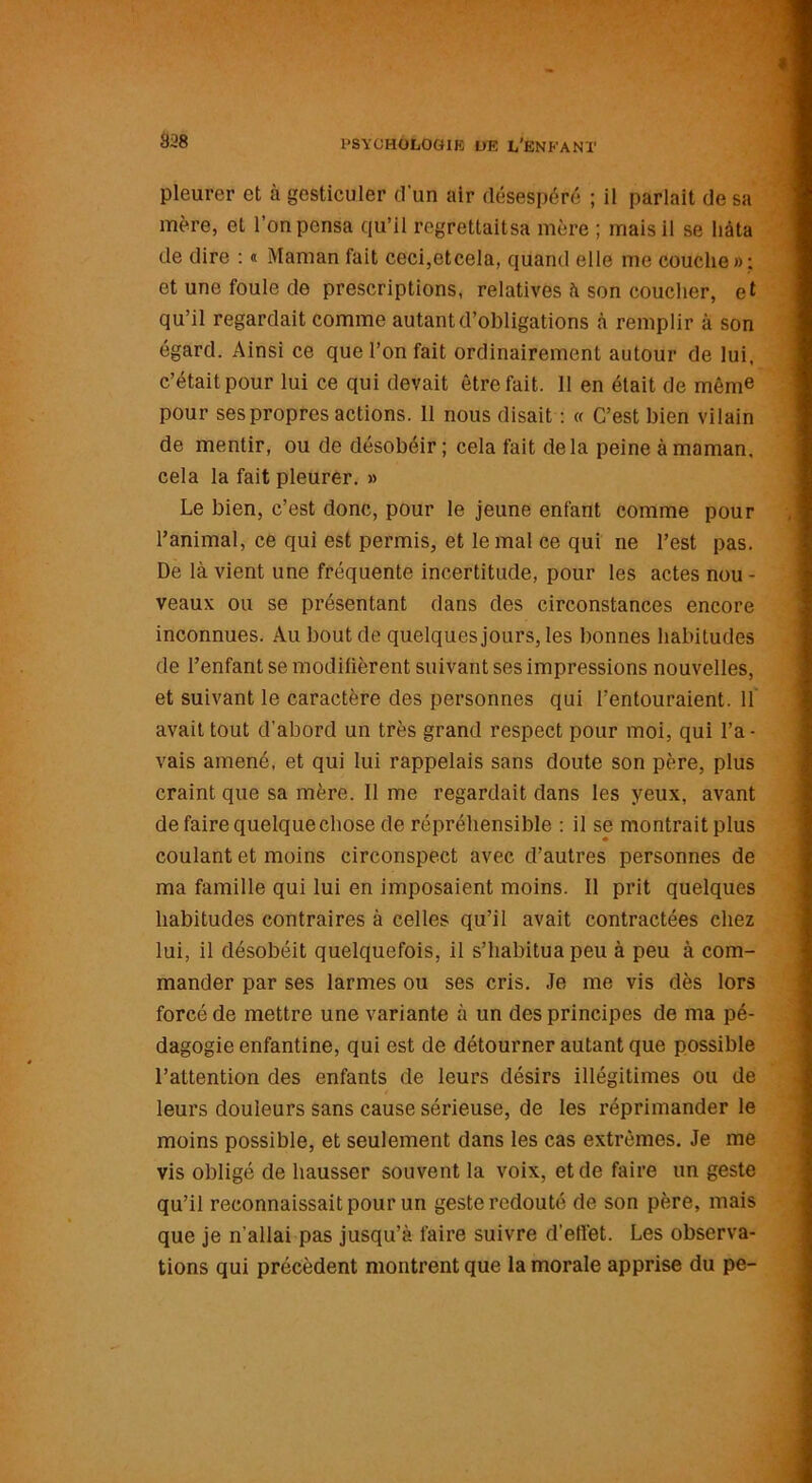 pleurer et à gesticuler d'un air désespéré ; il parlait de sa mère, et l’on pensa qu’il regrettaltsa mère ; mais il se hâta de dire : « Maman fait ceci,etcela, quand elle me couche»; et une foule de prescriptions, relatives à son coucher, et qu’il regardait comme autant d’obligations à remplir à son égard. Ainsi ce que l’on fait ordinairement autour de lui, c’était pour lui ce qui devait être fait. Il en était de même pour ses propres actions. 11 nous disait : « C’est bien vilain de mentir, ou de désobéir ; cela fait delà peine à maman, cela la fait pleurer. » Le bien, c’est donc, pour le jeune enfant comme pour l’animal, ce qui est permis, et le mal ce qui ne l’est pas. De là vient une fréquente incertitude, pour les actes nou - veaux ou se présentant dans des circonstances encore inconnues. Au bout de quelques jours, les bonnes habitudes de l’enfant se modifièrent suivant ses impressions nouvelles, et suivant le caractère des personnes qui l’entouraient. 11 avait tout d’abord un très grand respect pour moi, qui l’a- vais amené, et qui lui rappelais sans doute son père, plus craint que sa mère. Il me regardait dans les yeux, avant de faire quelque chose de répréhensible : il se montrait plus coulant et moins circonspect avec d’autres personnes de ma famille qui lui en imposaient moins. Il prit quelques habitudes contraires à celles qu’il avait contractées chez lui, il désobéit quelquefois, il s’habitua peu à peu à com- mander par ses larmes ou ses cris. Je me vis dès lors forcé de mettre une variante à un des principes de ma pé- dagogie enfantine, qui est de détourner autant que possible l’attention des enfants de leurs désirs illégitimes ou de leurs douleurs sans cause sérieuse, de les réprimander le moins possible, et seulement dans les cas extrêmes. Je me vis obligé de hausser souvent la voix, et de faire un geste qu’il reconnaissait pour un geste redouté de son père, mais que je n’allai pas jusqu’à faire suivre d’effet. Les observa- tions qui précèdent montrent que la morale apprise du pe-