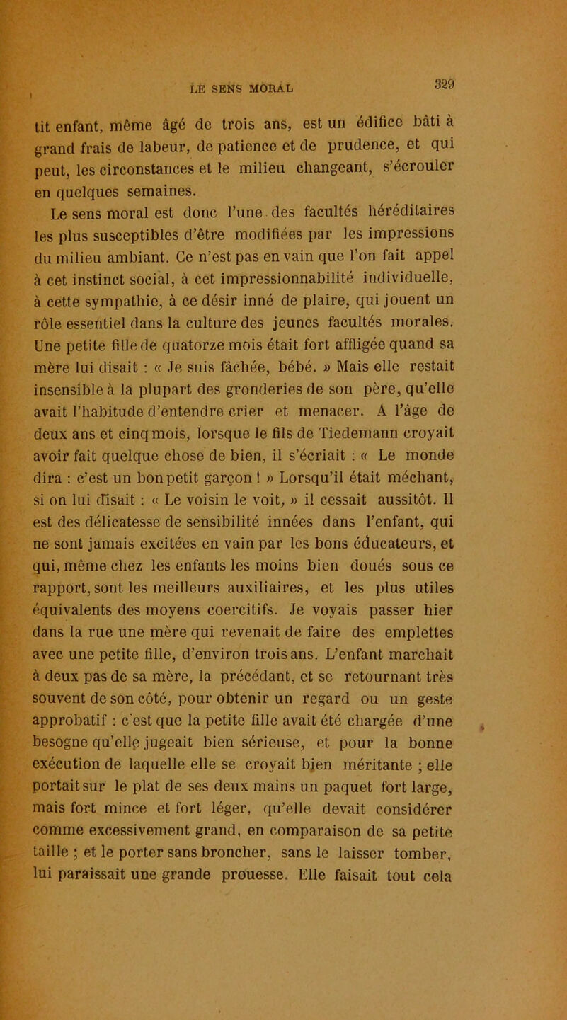 1 tit enfant, même âgé de trois ans, est un édifice bâti à grand frais de labeur, de patience et de prudence, et qui peut, les circonstances et le milieu changeant, s’écrouler en quelques semaines. Le sens moral est donc l’une des facultés héréditaires les plus susceptibles d’être modifiées par les impressions du milieu ambiant. Ce n’est pas en vain que l’on fait appel à cet instinct social, à cet impressionnabilité individuelle, à cette sympathie, à ce désir inné de plaire, qui jouent un rôle essentiel dans la culture des jeunes facultés morales. Une petite fille de quatorze mois était fort affligée quand sa mère lui disait : « Je suis fâchée, bébé. » Mais elle restait insensible à la plupart des gronderies de son père, qu’elle avait l’habitude d’entendre crier et menacer. A l’âge de deux ans et cinq mois, lorsque le fils de Tiedemann croyait avoir fait quelque chose de bien, il s’écriait : « Le monde dira : c’est un bon petit garçon ! » Lorsqu’il était méchant, si on lui disait : « Le voisin le voit, » il cessait aussitôt. Il est des délicatesse de sensibilité innées dans l’enfant, qui ne sont jamais excitées en vain par les bons éducateurs, et qui, même chez les enfants les moins bien doués sous ce rapport, sont les meilleurs auxiliaires, et les plus utiles équivalents des moyens coercitifs. Je voyais passer hier dans la rue une mère qui revenait de faire des emplettes avec une petite fille, d’environ trois ans. L’enfant marchait à deux pas de sa mère, la précédant, et se retournant très souvent de son côté, pour obtenir un regard ou un geste approbatif : c'est que la petite fille avait été chargée d’une besogne quelle jugeait bien sérieuse, et pour la bonne exécution de laquelle elle se croyait bien méritante ; elle portait sur le plat de ses deux mains un paquet fort large, mais fort mince et fort léger, qu’elle devait considérer comme excessivement grand, en comparaison de sa petite taille ; et le porter sans broncher, sans le laisser tomber, lui paraissait une grande prouesse. Elle faisait tout cela