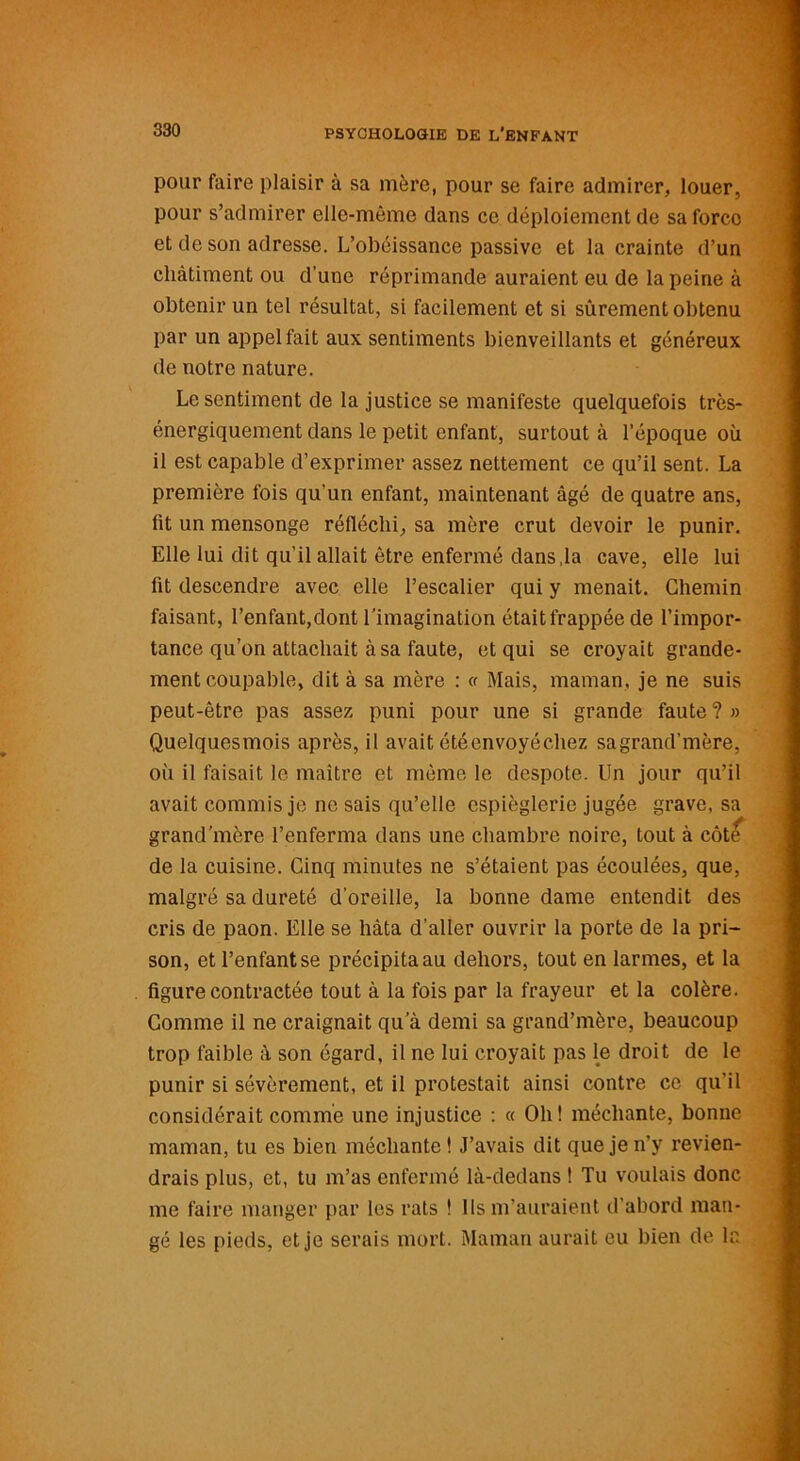 pour faire plaisir à sa mère, pour se faire admirer, louer, pour s’admirer elle-même dans ce déploiement de sa force et de son adresse. L’obéissance passive et la crainte d’un châtiment ou d’une réprimande auraient eu de la peine à obtenir un tel résultat, si facilement et si sûrement obtenu par un appel fait aux sentiments bienveillants et généreux de notre nature. Le sentiment de la justice se manifeste quelquefois très- énergiquement dans le petit enfant, surtout à l’époque où il est capable d’exprimer assez nettement ce qu’il sent. La première fois qu’un enfant, maintenant âgé de quatre ans, fit un mensonge réfléchi, sa mère crut devoir le punir. Elle lui dit qu’il allait être enfermé dans,la cave, elle lui fit descendre avec elle l’escalier qui y menait. Chemin faisant, l’enfant,dont l’imagination était frappée de l’impor- tance qu’on attachait à sa faute, et qui se croyait grande- ment coupable, dit à sa mère : « Mais, maman, je ne suis peut-être pas assez puni pour une si grande faute ? » Quelquesmois après, il avait été envoyé chez sagrand’mère, où il faisait le maître et même le despote. Un jour qu’il avait commis je ne sais qu’elle espièglerie jugée grave, sa grand’mère l’enferma dans une chambre noire, tout à côt<f de la cuisine. Cinq minutes ne s’étaient pas écoulées, que, malgré sa dureté d'oreille, la bonne dame entendit des cris de paon. Elle se hâta d’aller ouvrir la porte de la pri- son, et l’enfant se précipita au dehors, tout en larmes, et la figure contractée tout à la fois par la frayeur et la colère. Comme il ne craignait qu a demi sa grand’mère, beaucoup trop faible à son égard, il ne lui croyait pas le droit de le punir si sévèrement, et il protestait ainsi contre ce qu'il considérait comme une injustice : « Oh! méchante, bonne maman, tu es bien méchante! J’avais dit que je n'y revien- drais plus, et, tu m’as enfermé là-dedans ! Tu voulais donc me faire manger par les rats ! Ils m’auraient d’abord man- gé les pieds, et je serais mort. Maman aurait eu bien de la