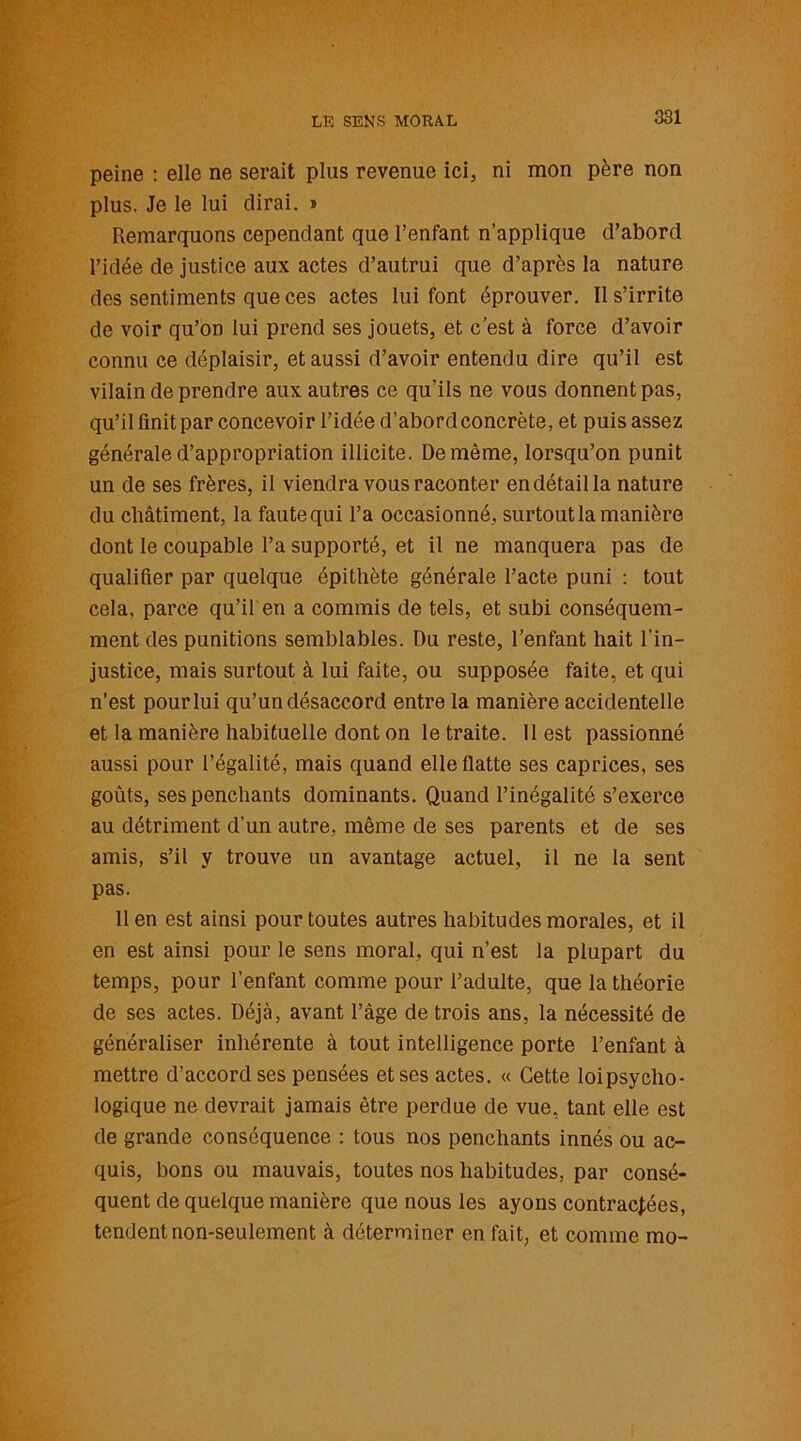 peine : elle ne serait plus revenue ici, ni mon père non plus. Je le lui dirai. » Remarquons cependant que l’enfant n’applique d’abord l’idée de justice aux actes d’autrui que d’après la nature des sentiments que ces actes lui font éprouver. Il s’irrite de voir qu’on lui prend ses jouets, et c’est à force d’avoir connu ce déplaisir, et aussi d’avoir entendu dire qu’il est vilain de prendre aux autres ce qu’ils ne vous donnent pas, qu’il finit par concevoir l’idée d’abord concrète, et puis assez générale d’appropriation illicite. De même, lorsqu’on punit un de ses frères, il viendra vous raconter en détail la nature du châtiment, la faute qui l’a occasionné, surtout la manière dont le coupable l’a supporté, et il ne manquera pas de qualifier par quelque épithète générale l’acte puni : tout cela, parce qu’il en a commis de tels, et subi conséquem- ment des punitions semblables. Du reste, l’enfant hait l’in- justice, mais surtout à lui faite, ou supposée faite, et qui n’est pour lui qu’un désaccord entre la manière accidentelle et la manière habituelle dont on le traite. 11 est passionné aussi pour l’égalité, mais quand elle flatte ses caprices, ses goûts, ses penchants dominants. Quand l’inégalité s’exerce au détriment d’un autre, même de ses parents et de ses amis, s’il y trouve un avantage actuel, il ne la sent pas. Il en est ainsi pour toutes autres habitudes morales, et il en est ainsi pour le sens moral, qui n’est la plupart du temps, pour l’enfant comme pour l’adulte, que la théorie de ses actes. Déjà, avant l’âge de trois ans, la nécessité de généraliser inhérente à tout intelligence porte l’enfant à mettre d’accord ses pensées et ses actes. « Cette loi psycho- logique ne devrait jamais être perdue de vue, tant elle est de grande conséquence : tous nos penchants innés ou ac- quis, bons ou mauvais, toutes nos habitudes, par consé- quent de quelque manière que nous les ayons contractées, tendent non-seulement à déterminer en fait, et comme mo-