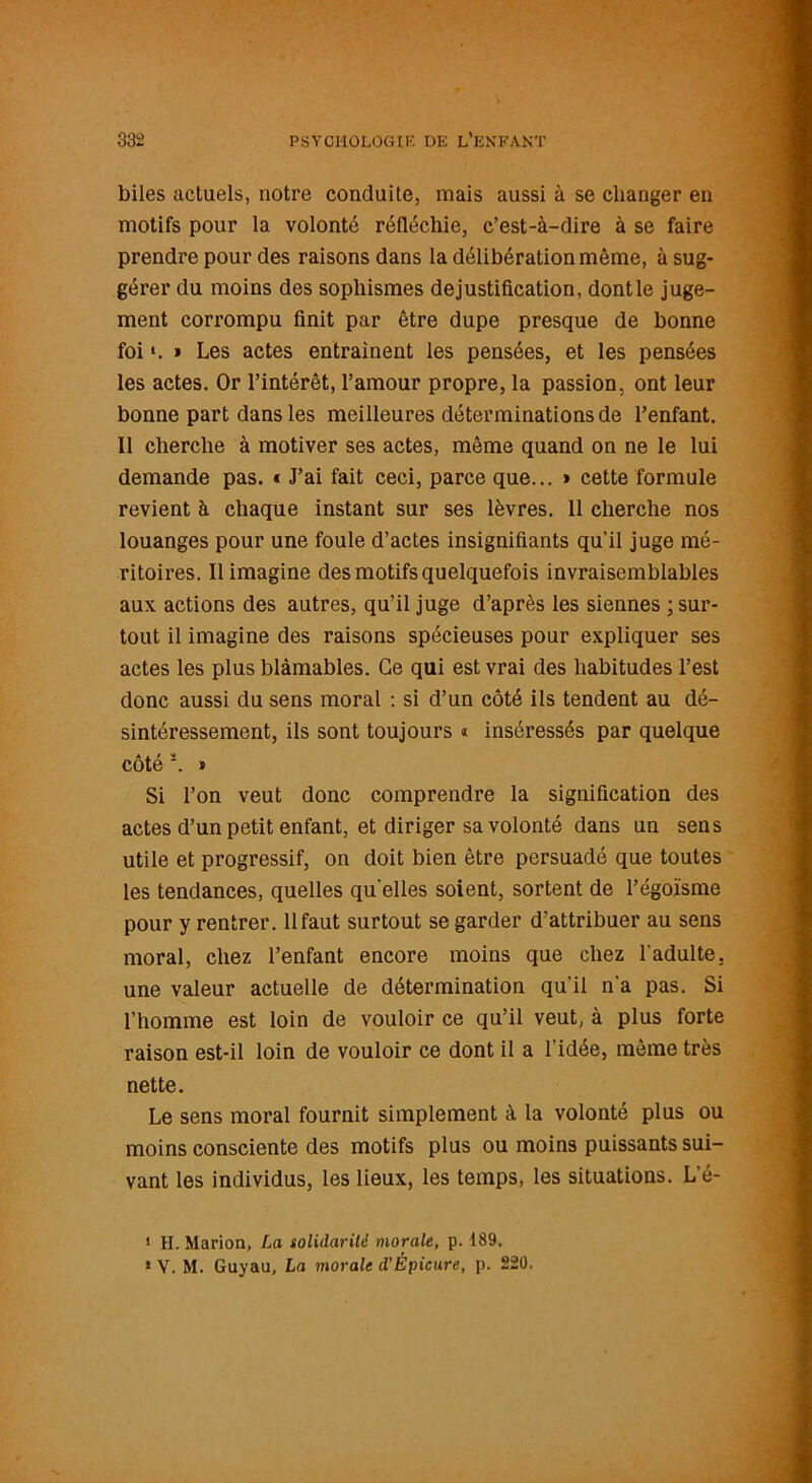 biles actuels, notre conduite, mais aussi à se changer en motifs pour la volonté réfléchie, c’est-à-dire à se faire prendre pour des raisons dans la délibération même, à sug- gérer du moins des sophismes dejustification, dontle juge- ment corrompu finit par être dupe presque de bonne foi ». » Les actes entraînent les pensées, et les pensées les actes. Or l’intérêt, l’amour propre, la passion, ont leur bonne part dans les meilleures déterminations de l’enfant. Il cherche à motiver ses actes, même quand on ne le lui demande pas. « J’ai fait ceci, parce que... » cette formule revient à chaque instant sur ses lèvres. 11 cherche nos louanges pour une foule d’actes insignifiants qu'il juge mé- ritoires. Il imagine des motifs quelquefois invraisemblables aux actions des autres, qu’il juge d’après les siennes ; sur- tout il imagine des raisons spécieuses pour expliquer ses actes les plus blâmables. Ce qui est vrai des habitudes l’est donc aussi du sens moral : si d’un côté ils tendent au dé- sintéressement, ils sont toujours « inséressés par quelque côté 1 2. » Si l’on veut donc comprendre la signification des actes d’un petit enfant, et diriger sa volonté dans un sens utile et progressif, on doit bien être persuadé que toutes les tendances, quelles qu'elles soient, sortent de l’égoïsme pour y rentrer. 11 faut surtout se garder d’attribuer au sens moral, chez l’enfant encore moins que chez l'adulte, une valeur actuelle de détermination qu'il n'a pas. Si l’homme est loin de vouloir ce qu’il veut, à plus forte raison est-il loin de vouloir ce dont il a l'idée, même très nette. Le sens moral fournit simplement à la volonté plus ou moins consciente des motifs plus ou moins puissants sui- vant les individus, les lieux, les temps, les situations. L’é- 1 H. Marion, La solidarité morale, p. 189. * V. M. Guyau, La morale d’Èpicure, p. 220.
