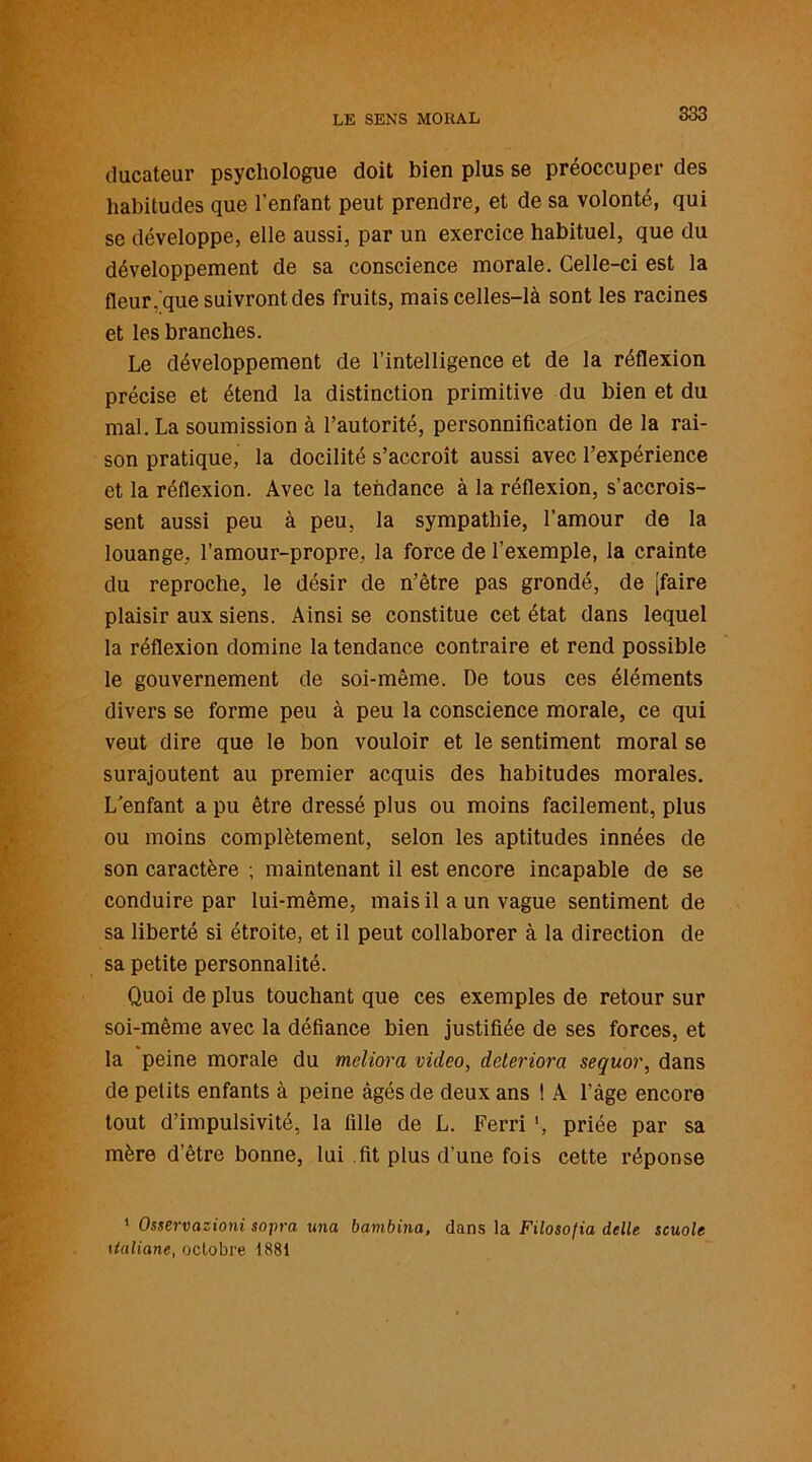 ducateur psychologue doit bien plus se préoccuper des habitudes que l’enfant peut prendre, et de sa volonté, qui se développe, elle aussi, par un exercice habituel, que du développement de sa conscience morale. Celle-ci est la fleur, que suivront des fruits, mais celles-là sont les racines et les branches. Le développement de l’intelligence et de la réflexion précise et étend la distinction primitive du bien et du mal. La soumission à l’autorité, personnification de la rai- son pratique, la docilité s’accroît aussi avec l’expérience et la réflexion. Avec la tendance à la réflexion, s’accrois- sent aussi peu à peu, la sympathie, l’amour de la louange, l’amour-propre, la force de l’exemple, la crainte du reproche, le désir de n’ètre pas grondé, de [faire plaisir aux siens. Ainsi se constitue cet état dans lequel la réflexion domine la tendance contraire et rend possible le gouvernement de soi-même. De tous ces éléments divers se forme peu à peu la conscience morale, ce qui veut dire que le bon vouloir et le sentiment moral se surajoutent au premier acquis des habitudes morales. L’enfant a pu être dressé plus ou moins facilement, plus ou moins complètement, selon les aptitudes innées de son caractère ; maintenant il est encore incapable de se conduire par lui-même, mais il a un vague sentiment de sa liberté si étroite, et il peut collaborer à la direction de sa petite personnalité. Quoi de plus touchant que ces exemples de retour sur soi-même avec la défiance bien justifiée de ses forces, et la peine morale du meliora video, détériora sequor, dans de petits enfants à peine âgés de deux ans ! A l’àge encore tout d’impulsivité, la fille de L. Ferri ', priée par sa mère d’être bonne, lui .fit plus d’une fois cette réponse 1 Osservazioni sopra una bambina, dans la Filosofia delle scuole italiane, octobre 1881