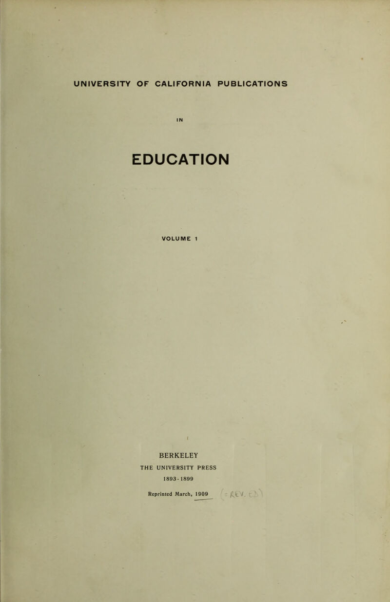 UNIVERSITY OF CALIFORNIA PUBLICATIONS IN EDUCATION VOLUME 1 I BERKELEY THE UNIVERSITY PRESS 1893-1899 Reprinted March, 1909 fit /. r