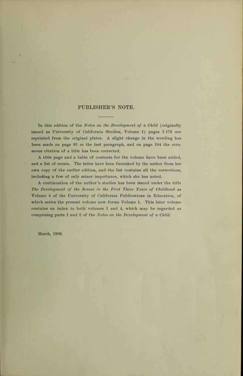 PUBLISHER’S NOTE. In this edition of the Notes on the Development of a Child (originally issued as University of California Studies, Volume 1) pages 1-178 are reprinted from the original plates. A slight change in the wording has been made on page 93 m the last paragraph, and on page 104 the erro- neous citation of a title has been corrected. A title page and a table of contents for the volume have been added, and a list of errata. The latter have been furnished by the author from her own copy of the earlier edition, and the list contains all the corrections, including a few of only minor importance, which she has noted. A continuation of the author’s studies has been issued under the title The Development of the Senses in the First Three Years of Childhood as Volume 4 of the University of California Publications in Education, of which series the present volume now forms Volume 1. This later volume contains an index to both volumes 1 and 4, which may be regarded as comprising parts 1 and 2 of the Notes on the Development of a Child. March, 1909.