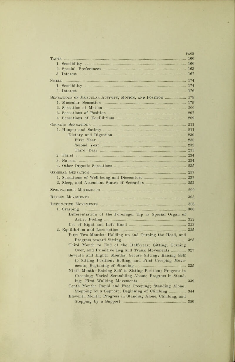 PAGE Taste 160 1. Sensibility 160 2. Special Preferences 163 3. Interest 167 Smell •... 174 1. Sensibility 174 2. Interest 176 Sensations of Muscular Activity, Motion, and Position 179 1. Muscular Sensation 179 2. Sensation of Motion 200 3. Sensations of Position 207 4. Sensations of Equilibrium 209 Organic Sensations 211 1. Hunger and Satiety .' 211 Dietary and Digestion 230 First Year 230 Second Year 232 Third Year 233 2. Thirst 234 3. Nausea 234 4. Other Organic Sensations 235 General Sensation 237 1. Sensations of Well-being and Discomfort 237 2. Sleep, and Attendant States of Sensation 252 Spontaneous Movements 299 Reflex Movements 303 Instinctive Movements 306 1. Grasping 306 Differentiation of the Forefinger Tip as Special Organ of Active Feeling 322 Use of Right and Left Hand 323 2. Equilibrium and Locomotion 325 First Two Months: Holding up and Turning the Head, and Progress toward Sitting 325 Third Month to End of the Half-year: Sitting, Turning Over, and Primitive Leg and Trunk Movements 327 Seventh and Eighth Months: Secure Sitting; Raising Self to Sitting Position; Rolling, and First Creeping Move- ments; Beginning of Standing 335 Ninth Month: Raising Self to Sitting Position; Progress in Creeping; Varied Scrambling About; Progress in Stand- ing; First Walking Movements 339 Tenth Month: Rapid and Free Creeping; Standing Alone; Stepping by a Support; Beginning of Climbing 344 Eleventh Month: Progress in Standing Alone, Climbing, and Stepping by a Support 350