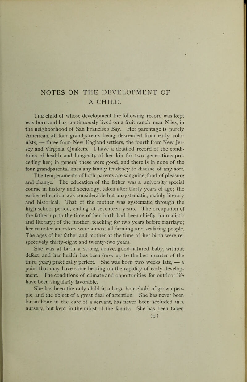 NOTES ON THE DEVELOPMENT OF A CHILD. The child of whose development the following record was kept was born and has continuously lived on a fruit ranch near Niles, in the neighborhood of San Francisco Bay. Her parentage is purely American, all four grandparents being descended from early colo- nists, — three from New England settlers, the fourth from New Jer- sey and Virginia Quakers. I have a detailed record of the condi- tions of health and longevity of her kin for two generations pre- ceding her; in general these were good, and there is in none of the four grandparental lines any family tendency to disease of any sort. The temperaments of both parents are sanguine, fond of pleasure and change. The education of the father was a university special course in history and sociology, taken after thirty years of age; the earlier education was considerable but unsystematic, mainly literary and historical. That of the mother was systematic through the high school period, ending at seventeen years. The occupation of the father up to the time of her birth had been chiefly journalistic and literary; of the mother, teaching for two years before marriage; her remoter ancestors were almost all farming and seafaring people. The ages of her father and mother at the time of her birth were re- spectively thirty-eight and twenty-two years. She was at birth a strong, active, good-natured baby, without defect, and her health has been (now up to the last quarter of the third year) practically perfect. She was born two weeks late, — a point that may have some bearing on the rapidity of early develop- ment. The conditions of climate and opportunities for outdoor life have been singularly favorable. She has been the only child in a large household of grown peo- ple, and the object of a great deal of attention. She has never been for an hour in the care of a servant, has never been secluded in a nursery, but kept in the midst of the family. She has been taken