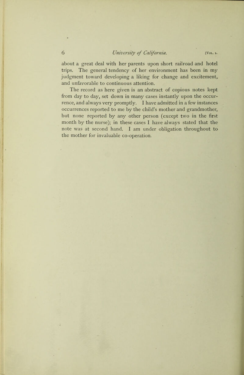 about a great deal with her parents upon short railroad and hotel trips. The general tendency of her environment has been in my judgment toward developing a liking for change and excitement,, and unfavorable to continuous attention. The record as here given is an abstract of copious notes kept from day to day, set down in many cases instantly upon the occur- rence, and always very promptly. I have admitted in a few instances occurrences reported to me by the child’s mother and grandmother, but none reported by any other person (except two in the first month by the nurse); in these cases I have always stated that the note was at second hand. I am under obligation throughout to the mother for invaluable co-operation.
