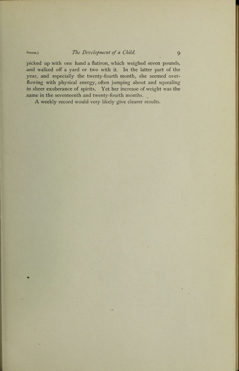 picked up with one hand a flatiron, which weighed seven pounds, and walked off a yard or two with it. In the latter part of the year, and especially the twenty-fourth month, she seemed over- flowing with physical energy, often jumping about and squealing in sheer exuberance of spirits. Yet her increase of weight was the .same in the seventeenth and twenty-fourth months. A weekly record would very likely give clearer results.