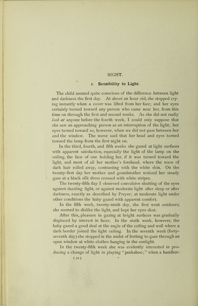 SIGHT. i. Sensibility to Light. The child seemed quite conscious of the difference between light and darkness the first day. At about an hour old, she stopped cry- ing instantly when a cover was lifted from her face; and her eyes certainly turned toward any person who came near her, from this time on through the first and second weeks. As she did not really look at anyone before the fourth week, I could only suppose that she saw an approaching person as an interruption of the light; her eyes turned toward us, however, when we did not pass between her and the window. The nurse said that her head and eyes turned toward the lamp from the first night on. In the third, fourth, and fifth weeks she gazed at light surfaces with apparent satisfaction, especially the light of the lamp on the ceiling, the face of one holding her, if it was turned toward the light, and most of all her mother’s forehead, where the wave of dark hair rolled away, contrasting with the white skin. On the twenty-first day her mother and grandmother noticed her steady gaze at a black silk dress crossed with white stripes. The twenty-fifth day I observed convulsive shutting of the eyes against dazzling light, or against moderate light after sleep or after darkness, exactly as described by Preyer; at moderate light under other conditions the baby gazed with apparent comfort. In the fifth week, twenty-ninth day, she first went outdoors; she seemed to dislike the light, and kept her eyes shut. After this, pleasure in gazing at bright surfaces was gradually displaced by interest in faces. In the sixth week, however, the baby gazed a good deal at the angle of the ceiling and wall where a dark border joined the light ceiling. In the seventh week (forty- seventh day) she stopped in the midst of fretting to gaze through an open window at white clothes hanging in the sunlight. In the twenty-fifth week she was evidently interested in pro- ducing a change of light in playing “peekaboo;” when a handker- ( io)