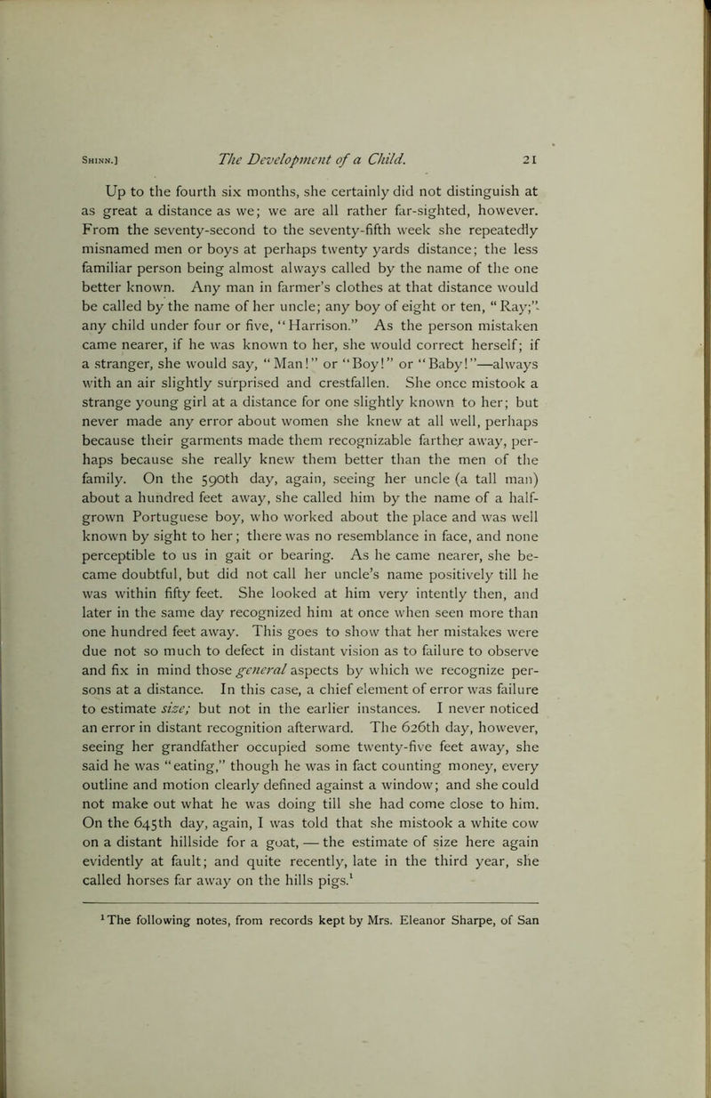 Up to the fourth six months, she certainly did not distinguish at as great a distance as we; we are all rather far-sighted, however. From the seventy-second to the seventy-fifth week she repeatedly misnamed men or boys at perhaps twenty yards distance; the less familiar person being almost always called by the name of the one better known. Any man in farmer’s clothes at that distance would be called by the name of her uncle; any boy of eight or ten, “ Ray;” any child under four or five, “Harrison.” As the person mistaken came nearer, if he was known to her, she would correct herself; if a stranger, she would say, “ Man!” or “Boy!” or “Baby!”—always with an air slightly surprised and crestfallen. She once mistook a strange young girl at a distance for one slightly known to her; but never made any error about women she knew at all well, perhaps because their garments made them recognizable farther away, per- haps because she really knew them better than the men of the family. On the 590th day, again, seeing her uncle (a tall man) about a hundred feet away, she called him by the name of a half- grown Portuguese boy, who worked about the place and was well known by sight to her; there was no resemblance in face, and none perceptible to us in gait or bearing. As he came nearer, she be- came doubtful, but did not call her uncle’s name positively till he was within fifty feet. She looked at him very intently then, and later in the same day recognized him at once when seen more than one hundred feet away. This goes to show that her mistakes were due not so much to defect in distant vision as to failure to observe and fix in mind those general aspects by which we recognize per- sons at a distance. In this case, a chief element of error was failure to estimate size; but not in the earlier instances. I never noticed an error in distant recognition afterward. The 626th day, however, seeing her grandfather occupied some twenty-five feet away, she said he was “eating,” though he was in fact counting money, every outline and motion clearly defined against a window; and she could not make out what he was doing till she had come close to him. On the 645th day, again, I was told that she mistook a white cow on a distant hillside for a goat, — the estimate of size here again evidently at fault; and quite recently, late in the third year, she called horses far away on the hills pigs.1 1The following notes, from records kept by Mrs. Eleanor Sharpe, of San