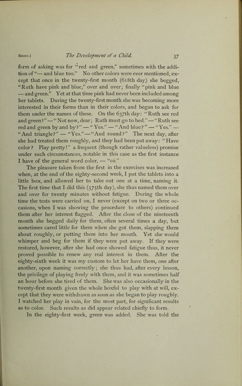 form of asking was for “red and green,” sometimes with the addi- tion of “— and blue too.” No other colors were ever mentioned, ex- cept that once in the twenty-first month (618th day) she begged, “Ruth have pink and blue,” over and over; finally “pink and blue —- and green.” Yet at that time pink had never been included among her tablets. During the twenty-first month she was becoming more interested in their forms than in their colors, and began to ask for them under the names of these. On the 637th day: “Ruth see red and green?” — “Not now, dear; Ruth must go to bed.” — “Ruth see red and green by and by ? ” — “ Yes.” — “ And blue? ” — “Yes.” — “And triangle?” — “Yes.” — “And round?” The next day, after she had treated them roughly, and they had been put away: “ Have color? Play pretty!” a frequent (though rather valueless) promise under such circumstances, notable in this case as the first instance I have of the general word color, — “co.” The pleasure taken from the first in the exercises was increased when, at the end of the eighty-second week, I put the tablets into a little box, and allowed her to take out one at a time, naming it. The first time that I did this (575th day), she thus named them over and over for twenty minutes without fatigue. During the whole time the tests were carried on, I never (except on two or three oc- casions, when I was showing the procedure to others) continued them after her interest flagged. After the close of the nineteenth month she begged daily for them, often several times a day, but sometimes cared little for them when she got them, slapping them about roughly, or putting them into her mouth. Yet she would whimper and beg for them if they were put away. If they were restored, however, after she had once showed fatigue thus, it never proved possible to renew any real interest in them. After the eighty-sixth week it was my custom to let her have them, one after another, upon naming correctly; she thus had, after every lesson, the privilege of playing freely with them, and it was sometimes half an hour before she tired of them. She was also occasionally in the twenty-first month given the whole boxful to play with at will, ex- cept that they were withdrawn as soon as she began to play roughly. I watched her play in vain, for the most part, for significant results as to color. Such results as did appear related chiefly to form. In the eighty-first week, green was added. She was told the