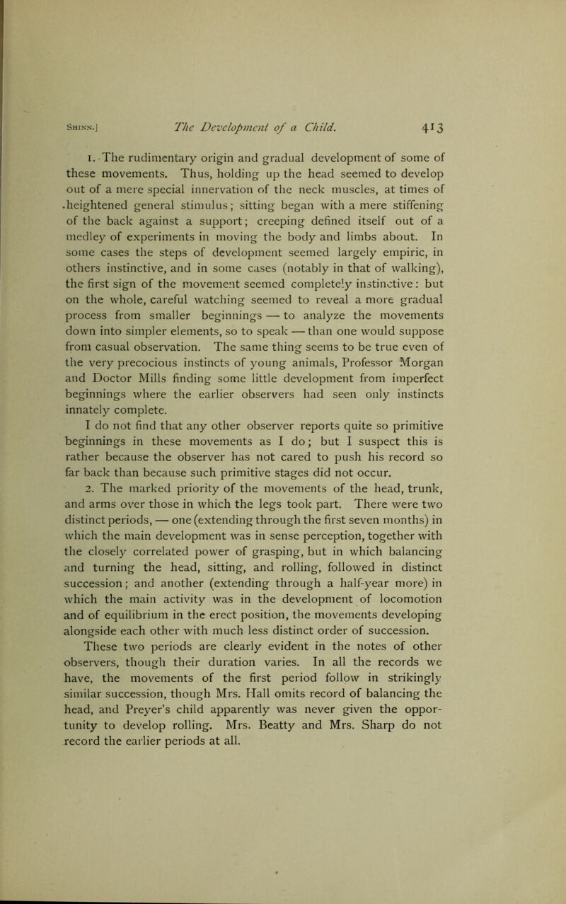 1. The rudimentary origin and gradual development of some of these movements. Thus, holding up the head seemed to develop out of a mere special innervation of the neck muscles, at times of • heightened general stimulus; sitting began with a mere stiffening of the back against a support; creeping defined itself out of a medley of experiments in moving the body and limbs about. In some cases the steps of development seemed largely empiric, in others instinctive, and in some cases (notably in that of walking), the first sign of the movement seemed completely instinctive: but on the whole, careful watching seemed to reveal a more gradual process from smaller beginnings — to analyze the movements down into simpler elements, so to speak — than one would suppose from casual observation. The same thing seems to be true even of the very precocious instincts of young animals, Professor Morgan and Doctor Mills finding some little development from imperfect beginnings where the earlier observers had seen only instincts innately complete. I do not find that any other observer reports quite so primitive beginnings in these movements as I do; but I suspect this is rather because the observer has not cared to push his record so far back than because such primitive stages did not occur. 2. The marked priority of the movements of the head, trunk, and arms over those in which the legs took part. There were two distinct periods, — one (extending through the first seven months) in which the main development was in sense perception, together with the closely correlated power of grasping, but in which balancing and turning the head, sitting, and rolling, followed in distinct succession; and another (extending through a half-year more) in which the main activity was in the development of locomotion and of equilibrium in the erect position, the movements developing alongside each other with much less distinct order of succession. These two periods are clearly evident in the notes of other observers, though their duration varies. In all the records we have, the movements of the first period follow in strikingly similar succession, though Mrs. Hall omits record of balancing the head, and Preyer’s child apparently was never given the oppor- tunity to develop rolling. Mrs. Beatty and Mrs. Sharp do not record the earlier periods at all.