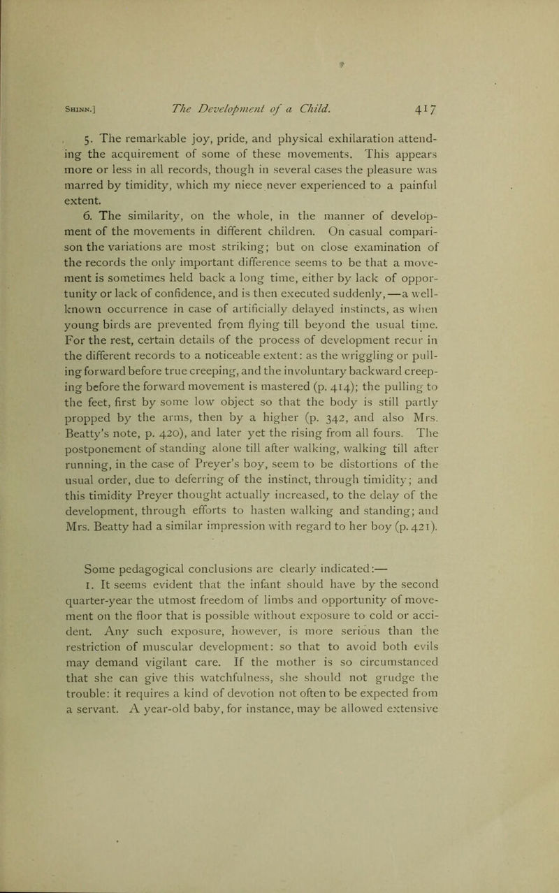 f Shinn.] The Development of a Child. 41 7 5. The remarkable joy, pride, and physical exhilaration attend- ing the acquirement of some of these movements. This appears more or less in all records, though in several cases the pleasure was marred by timidity, which my niece never experienced to a painful extent. 6. The similarity, on the whole, in the manner of develop- ment of the movements in different children. On casual compari- son the variations are most striking; but on close examination of the records the only important difference seems to be that a move- ment is sometimes held back a long time, either by lack of oppor- tunity or lack of confidence, and is then executed suddenly, — a well- known occurrence in case of artificially delayed instincts, as when young birds are prevented from flying till beyond the usual time. For the rest, certain details of the process of development recur in the different records to a noticeable extent: as the wriggling or pull- ing forward before true creeping, and the involuntary backward creep- ing before the forward movement is mastered (p. 414); the pulling to the feet, first by some low object so that the body is still partly propped by the arms, then by a higher (p. 342, and also Mrs. Beatty’s note, p. 420), and later yet the rising from all fours. The postponement of standing alone till after walking, walking till after running, in the case of Prever’s boy, seem to be distortions of the usual order, due to deferring of the instinct, through timidity; and this timidity Preyer thought actually increased, to the delay of the development, through efforts to hasten walking and standing; and Mrs. Beatty had a similar impression with regard to her boy (p. 421). Some pedagogical conclusions are clearly indicated:— I. It seems evident that the infant should have by the second quarter-year the utmost freedom of limbs and opportunity of move- ment on the floor that is possible without exposure to cold or acci- dent. Any such exposure, however, is more serious than the restriction of muscular development: so that to avoid both evils may demand vigilant care. If the mother is so circumstanced that she can give this watchfulness, she should not grudge the trouble: it requires a kind of devotion not often to be expected from a servant. A year-old baby, for instance, may be allowed extensive