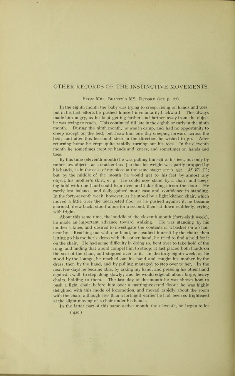 OTHER RECORDS OF THE INSTINCTIVE MOVEMENTS. From Mrs. Beatty’s MS. Record (see p. 22). In the eighth month the baby was trying to creep, rising on hands and toes, but in his first efforts he pushed himself involuntarily backward. This always made him angry, as he kept getting farther and farther away from the object he was trying to reach. This continued till late in the eighth or early in the ninth month. During the ninth month, he was in camp, and had no opportunity to creep except on the bed; but I saw him one day creeping forward across the bed; and after this he could steer in the direction he wished to go. After returning home he crept quite rapidly, turning out his toes. In the eleventh month he sometimes crept on hands and knees, and sometimes on hands and toes. By this time (eleventh month) he was pulling himself to his feet, but only by rather low objects, as a cracker-box [so that his weight was partly propped by his hands, as in the case of my niece at the same stage: see p. 342. M. IV. .S’.]; but by the middle of the month he would get to his feet by almost any object, his mother’s skirt, e. g. He could now stand by a chair, and keep- ing hold with one hand could lean over and take things from the floor. He rarely lost balance, and daily gained more ease and confidence in standing. In the forty-seventh week, however, as he stood by a light kitchen chair, which moved a little over the uncarpeted floor as he pushed against it, he became alarmed, drew back, stood alone for a second, then sat down suddenly, crying with fright. About this same time, the'middle of the eleventh month (forty-sixth week), he made an important advance toward walking. He was standing by his mother’s knee, and desired to investigate the contents of a basket on a chair near by. Reaching out with one hand, he steadied himself by the chair; then letting go his mother’s dress with the other hand, he tried to find a hold for it on the chair. He had some difficulty in doing so, bent over to take hold of the rung, and finding that would compel him to stoop, at last placed both hands on the seat of the chair, and stepped over to it. In the forty-eighth week, as he stood by the lounge, he reached out his hand and caught his mother by the dress, then by the hand, and by pulling managed to step over to her. In the next few days he became able, by taking my hand, and pressing his other hand against a wall, to step along slowly; and he would edge all about large, heavy chairs, holding to them. The last day of the month he was shown how to push a light chair before him over a matting-covered floor : he was highly delighted with this mode of locomotion, and moved rapidly about the room with the chair, although less than a fortnight earlier he had been so frightened at the slight moving of a chair under his hands. In the latter part of this same active month, the eleventh, he began to let