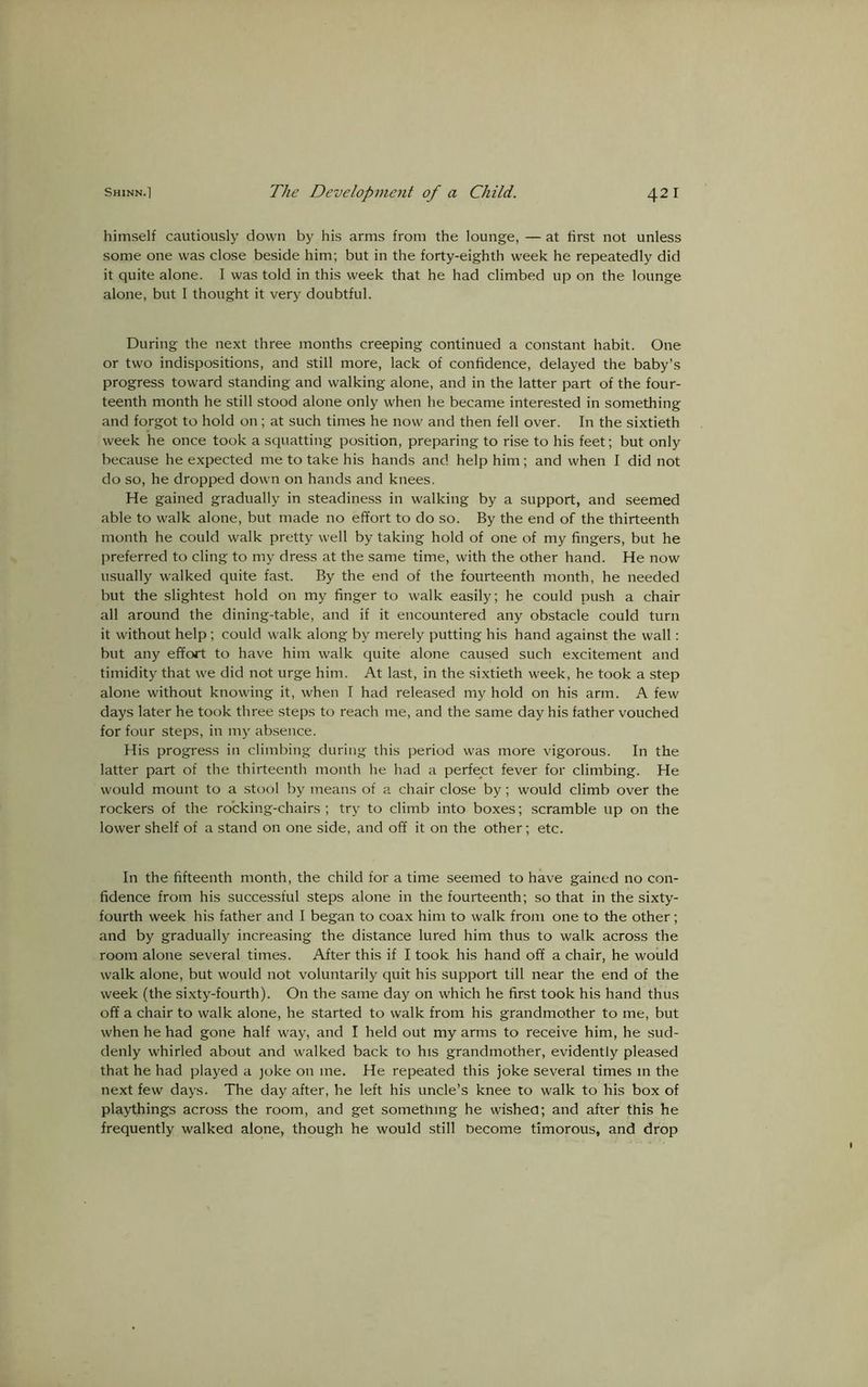 himself cautiously down by his arms from the lounge, — at first not unless some one was close beside him; but in the forty-eighth week he repeatedly did it quite alone. I was told in this week that he had climbed up on the lounge alone, but I thought it very doubtful. During the next three months creeping continued a constant habit. One or two indispositions, and still more, lack of confidence, delayed the baby’s progress toward standing and walking alone, and in the latter part of the four- teenth month he still stood alone only when he became interested in something and forgot to hold on; at such times he now and then fell over. In the sixtieth week he once took a squatting position, preparing to rise to his feet; but only because he expected me to take his hands and help him; and when I did not do so, he dropped down on hands and knees. He gained gradually in steadiness in walking by a support, and seemed able to walk alone, but made no effort to do so. By the end of the thirteenth month he could walk pretty well by taking hold of one of my fingers, but he preferred to cling to my dress at the same time, with the other hand. He now usually walked quite fast. By the end of the fourteenth month, he needed but the slightest hold on my finger to walk easily; he could push a chair all around the dining-table, and if it encountered any obstacle could turn it without help; could walk along by merely putting his hand against the wall: but any effort to have him walk quite alone caused such excitement and timidity that we did not urge him. At last, in the sixtieth week, he took a step alone without knowing it, when I had released my hold on his arm. A few days later he took three steps to reach me, and the same day his father vouched for four steps, in my absence. His progress in climbing during this period was more vigorous. In the latter part of the thirteenth month he had a perfect fever for climbing. He would mount to a stool by means of a chair close by ; would climb over the rockers of the rocking-chairs; try to climb into boxes; scramble up on the lower shelf of a stand on one side, and off it on the other; etc. In the fifteenth month, the child for a time seemed to have gained no con- fidence from his successful steps alone in the fourteenth; so that in the sixty- fourth week his father and I began to coax him to walk from one to the other; and by gradually increasing the distance lured him thus to walk across the room alone several times. After this if I took his hand off a chair, he would walk alone, but would not voluntarily quit his support till near the end of the week (the sixty-fourth). On the same day on which he first took his hand thus off a chair to walk alone, he started to walk from his grandmother to me, but when he had gone half way, and I held out my arms to receive him, he sud- denly whirled about and walked back to his grandmother, evidently pleased that he had played a joke on me. He repeated this j'oke several times in the next few days. The day after, he left his uncle’s knee to walk to his box of playthings across the room, and get something he wished; and after this he frequently walked alone, though he would still become timorous, and drop