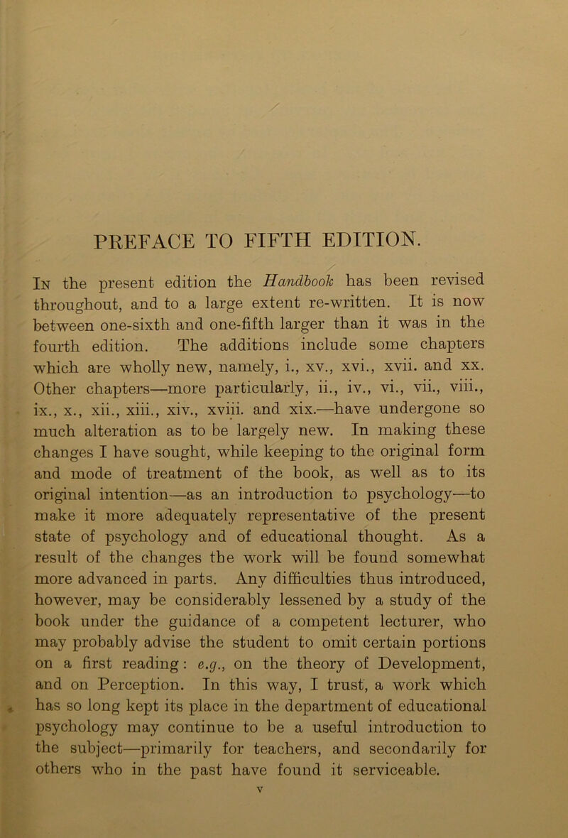 PREFACE TO FIFTH EDITION. In the present edition the Handbook has been revised throughout, and to a large extent re-written. It is now between one-sixth and one-fifth larger than it was in the fourth edition. The additions include some chapters which are wholly new, namely, i., xv., xvi., xvii. and xx. Other chapters—more particularly, ii., iv., vi., vii., viii., ix., x., xii., xiii., xiv., xviii. and xix.—have undergone so much alteration as to be largely new. In making these changes I have sought, while keeping to the original form and mode of treatment of the book, as well as to its original intention—as an introduction to psychology—to make it more adequately representative of the present state of psychology and of educational thought. As a result of the changes the work will be found somewhat more advanced in parts. Any difficulties thus introduced, however, may be considerably lessened by a study of the book under the guidance of a competent lecturer, who may probably advise the student to omit certain portions on a first reading : e.g., on the theory of Development, and on Perception. In this way, I trust, a work which has so long kept its place in the department of educational psychology may continue to be a useful introduction to the subject—primarily for teachers, and secondarily for others who in the past have found it serviceable.