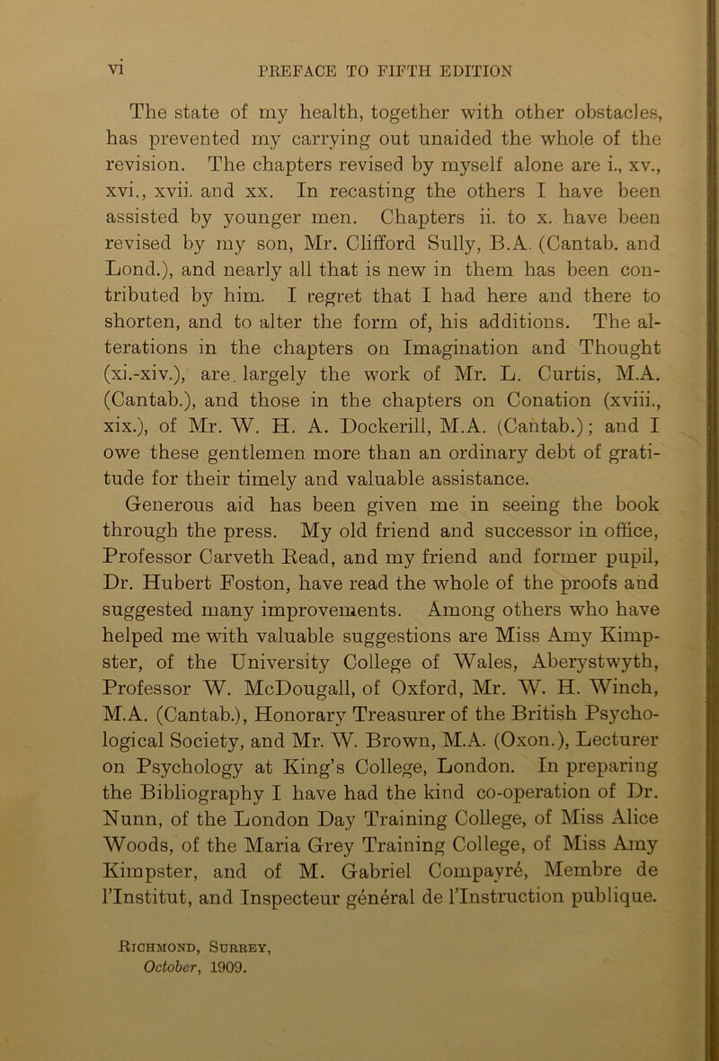 The state of my health, together with other obstacles, has prevented my carrying out unaided the whole of the revision. The chapters revised by myself alone are i., xv., xvi., xvii. and xx. In recasting the others I have been assisted by younger men. Chapters ii. to x. have been revised by my son, Mr. Clifford Sully, B.A. (Cantab, and Lond.), and nearly all that is new in them has been con- tributed by him. I regret that I had here and there to shorten, and to alter the form of, his additions. The al- terations in the chapters on Imagination and Thought (xi.-xiv.), are. largely the work of Mr. L. Curtis, M.A. (Cantab.), and those in the chapters on Conation (xviii., xix.), of Mr. W. H. A. Dockerill, M.A. (Cantab.); and I owe these gentlemen more than an ordinary debt of grati- tude for their timely and valuable assistance. Generous aid has been given me in seeing the book through the press. My old friend and successor in office, Professor Carveth Eead, and my friend and former pupil, Dr. Hubert Poston, have read the whole of the proofs and suggested many improvements. Among others who have helped me with valuable suggestions are Miss Amy Kimp- ster, of the University College of Wales, Aberystwyth, Professor W. McDougall, of Oxford, Mr. W. H. Winch, M.A. (Cantab.), Honorary Treasurer of the British Psycho- logical Society, and Mr. W. Brown, M.A. (Oxon.), Lecturer on Psychology at King’s College, London. In preparing the Bibliography I have had the kind co-operation of Dr. Nunn, of the London Day Training College, of Miss Alice Woods, of the Maria Grey Training College, of Miss Amy Kimpster, and of M. Gabriel Comp ay re, Membre de l’lnstitut, and Inspecteur general de lTnstruction publique. Richmond, Surrey, October, 1909.