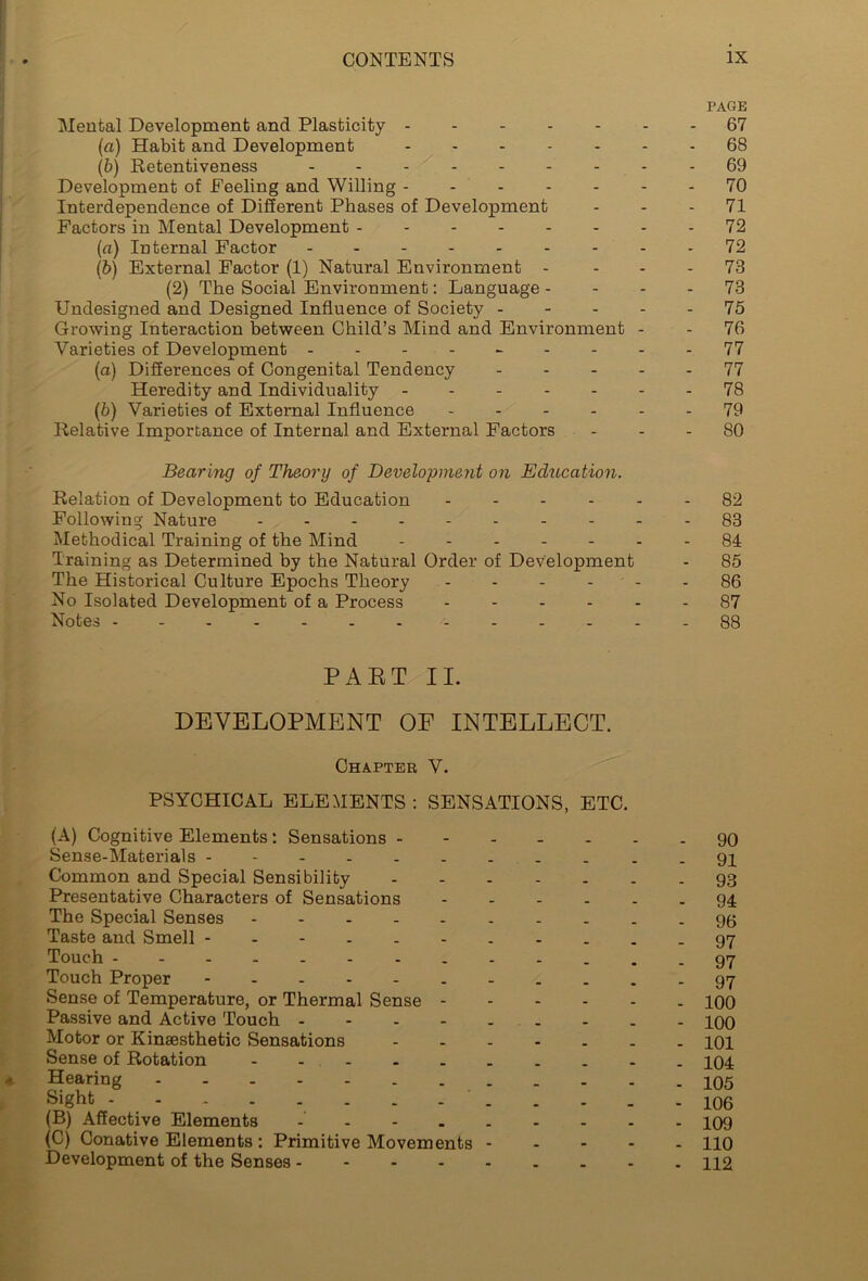 PAGE Mental Development and Plasticity ------- 67 (a) Habit and Development 68 (b) Retentiveness 69 Development of Feeling and Willing 70 Interdependence of Different Phases of Development 71 Factors in Mental Development - - 72 (a) Internal Factor 72 (b) External Factor (1) Natural Environment - 73 (2) The Social Environment: Language 73 Undesigned and Designed Influence of Society 75 Growing Interaction between Child’s Mind and Environment - - 76 Varieties of Development --------- 77 (a) Differences of Congenital Tendency 77 Heredity and Individuality ------- 78 (b) Varieties of External Influence ------ 79 Relative Importance of Internal and External Factors 80 Bearing of Theory of Development on Education. Relation of Development to Education ------ 82 Following Nature 83 Methodical Training of the Mind ------- 84 Training as Determined by the Natural Order of Development - 85 The Historical Culture Epochs Theory 86 No Isolated Development of a Process ------ 87 Notes 88 PAET II. DEVELOPMENT OF INTELLECT. Chapter V. PSYCHICAL ELEMENTS : SENSATIONS, ETC. (A) Cognitive Elements: Sensations - - 90 Sense-Materials -----------91 Common and Special Sensibility 93 Presentative Characters of Sensations 94 The Special Senses 96 Taste and Smell ----------- 97 Touch ------ .97 Touch Proper - 97 Sense of Temperature, or Thermal Sense - 100 Passive and Active Touch -------- - iqo Motor or Kinsesthetic Sensations ------- 101 Sense of Rotation - 204 Hearing - 105 * - - - - 106 (B) Affective Elements 209 (C) Conative Elements : Primitive Movements ----- 110 Development of the Senses 112