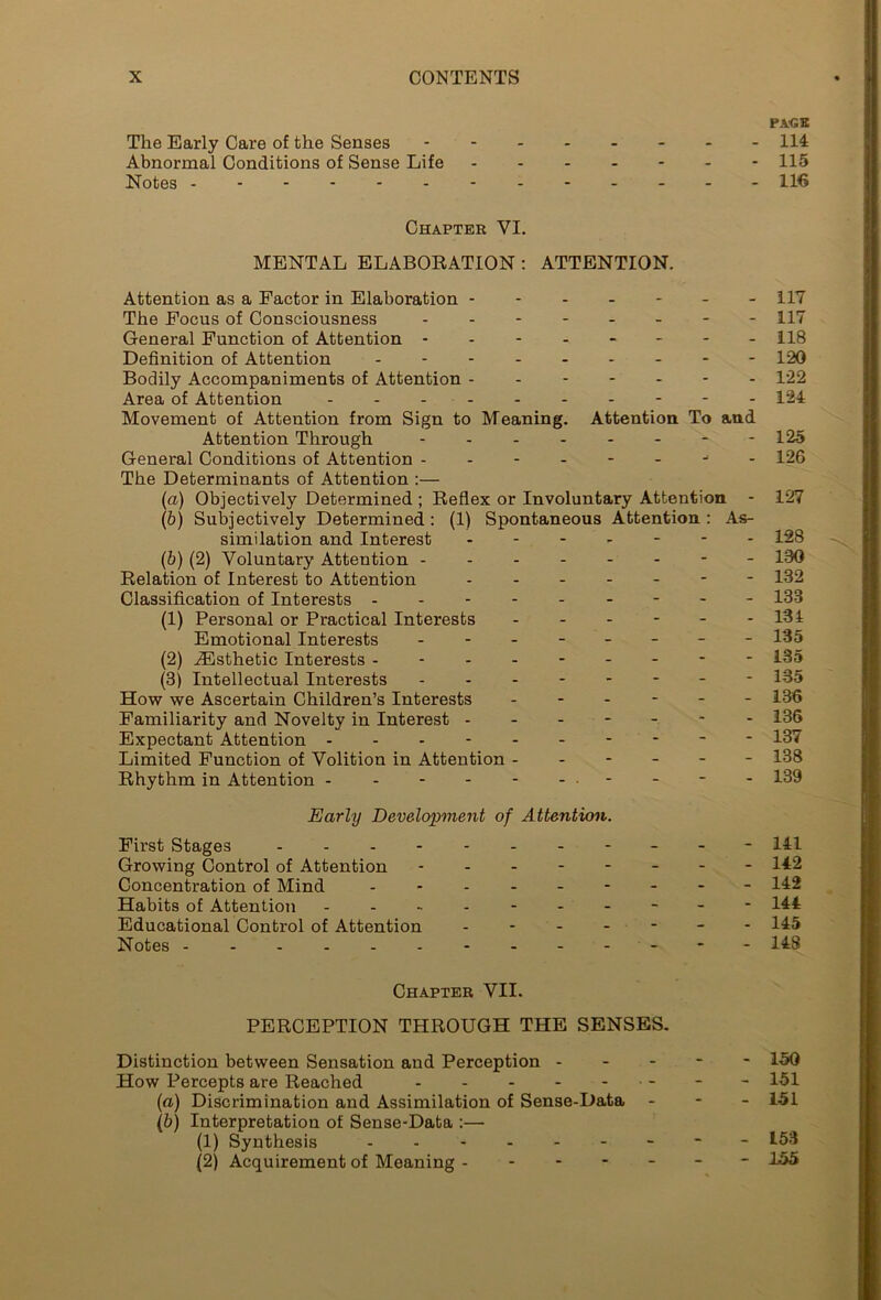 PAGE The Early Care of the Senses 114 Abnormal Conditions of Sense Life ------- 115 Notes ------- - 116 Chapter VI. MENTAL ELABORATION : ATTENTION. Attention as a Factor in Elaboration ------- 117 The Focus of Consciousness - - 117 General Function of Attention - - - 118 Definition of Attention - - - - 120 Bodily Accompaniments of Attention - - 122 Area of Attention 124 Movement of Attention from Sign to Meaning. Attention To and Attention Through - 125 General Conditions of Attention -------- 126 The Determinants of Attention :— (a) Objectively Determined ; Reflex or Involuntary Attention - 127 (b) Subjectively Determined: (1) Spontaneous Attention : As- similation and Interest ------- 128 (b) (2) Voluntary Attention - - 180 Relation of Interest to Attention - 132 Classification of Interests - - - 133 (1) Personal or Practical Interests ------ 181 Emotional Interests - -- -- -- - 135 (2) ^Esthetic Interests -------- - 135 (3) Intellectual Interests -------- 135 How we Ascertain Children’s Interests ------ 136 Familiarity and Novelty in Interest ------- 136 Expectant Attention ---------- 137 Limited Function of Volition in Attention ------ 138 Rhythm in Attention - ---------- 139 Early Development of Attention. First Stages --------- Growing Control of Attention Concentration of Mind ------- Habits of Attention -------- Educational Control of Attention - - - - - Notes ---- - Chapter VII. PERCEPTION THROUGH THE SENSES. Distinction between Sensation and Perception - How Percepts are Reached (a) Discrimination and Assimilation of Sense-Data (b) Interpretation of Sense-Data :— (1) Synthesis (2) Acquirement of Meaning - - 150 - 151 - 151 - 153 - 155 - 141 - 142 - 142 - 144 - 145 - 148