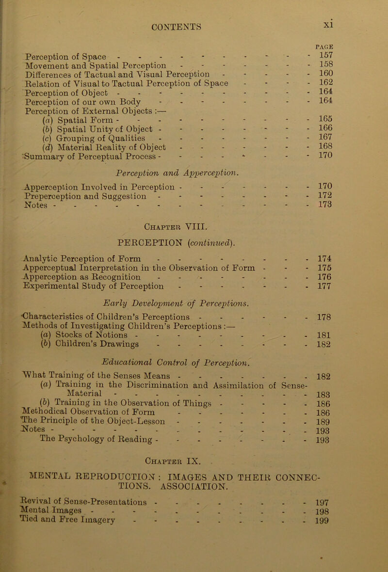 Perception of Space ------ Movement and Spatial Perception Differences of Tactual and Visual Perception Relation of Visual to Tactual Perception of Space Perception of Object ------ Perception of our own Body - Perception of External Objects :— (a) Spatial Form ------ (b) Spatial Unity of Object - - - - (c) Grouping of Qualities - (<2) Material Reality of Object Summary of Perceptual Process - - - - Perception and Apperception. Apperception Involved in Perception - Preperception and Suggestion - - - - Notes -------- PAGE 157 158 160 162 164 164 165 166 167 168 170 170 172 173 Chapter VIII. PERCEPTION (continued). Analytic Perception of Form 174 Apperceptual Interpretation in the Observation of Form - - - 175 Apperception as Recognition - - - - - - - - 176 Experimental Study of Perception ------- 177 Early Development of Perceptions. •Characteristics of Children’s Perceptions ------ 178 Methods of Investigating Children’s Perceptions :— (a) Stocks of Notions - - - 181 (b) Children’s Drawings - 182 Educational Control of Perception. What Training of the Senses Means 182 (a) Training in the Discrimination and Assimilation of Sense- Material - - - 183 (b) Training in the Observation of Things ----- 186 Methodical Observation of Form ------- 186 'The Principle of the Object-Lesson 189 Notes 193 The Psychology of Reading - - 193 Chapter IX. MENTAL REPRODUCTION : IMAGES AND THEIR CONNEC- TIONS. ASSOCIATION. Revival of Sense-Presentations ------- - 197 Mental Images - 198 Tied and Free Imagery - 199