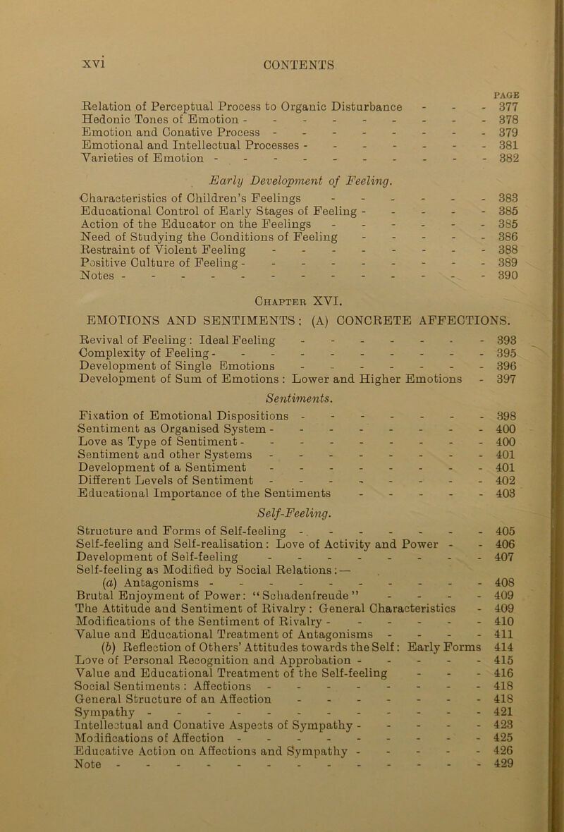 PAGE Relation of Perceptual Process to Organic Disturbance - 377 Hedonic Tones of Emotion 378 Emotion and Conative Process -------- 379 Emotional and Intellectual Processes ------- 381 Varieties of Emotion --------- - 382 Early Development of Feeling. Characteristics of Children’s Peelings ------ 383 Educational Control of Early Stages of Feeling ----- 385 Action of the Educator on the Feelings ------ 385 Need of Studying the Conditions of Feeling ----- 386 Restraint of Violent Feeling 388 Positive Culture of Feeling - 389 Notes ------------ - 390 Chapter XVI. EMOTIONS AND SENTIMENTS; (A) CONCRETE AFFECTIONS. Revival of Feeling : Ideal Feeling ------ - 393 Complexity of Feeling 395 Development of Single Emotions ------- 396 Development of Sum of Emotions : Lower and Higher Emotions - 397 Sentiments. Fixation of Emotional Dispositions ------- 398 Sentiment as Organised System - 400 Love as Type of Sentiment -------- - 400 Sentiment and other Systems - -- -- -- - 401 Development of a Sentiment - -- -- -- - 401 Different Levels of Sentiment - -- -- -- - 402 Educational Importance of the Sentiments ----- 403 Self-Feeling. Structure and Forms of Self-feeling 405 Self-feeling and Self-realisation; Love of Activity and Power - - 406 Development of Self-feeling - -- -- -- - 407 Self-feeling as Modified by Social Relations; — (a) Antagonisms ---- - 408 Brutal Enjoyment of Power: “Schadenfreude” - 409 The Attitude and Sentiment of Rivalry : General Characteristics - 409 Modifications of the Sentiment of Rivalry ------ 410 Value and Educational Treatment of Antagonisms - 411 (b) Reflection of Others’ Attitudes towards the Self: Early Forms 414 Love of Personal Recognition and Approbation ----- 415 Value and Educational Treatment of the Self-feeling - 416 Social Sentiments: Affections - 418 General Structure of an Affection 418 Sympathy - 421 Intellectual and Conative Aspects of Sympathy 423 Modifications of Affection 425 Educative Action on Affections and Sympathy 426 Note ' 429