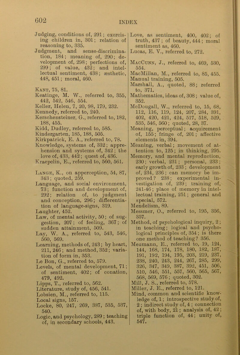 Judging, conditions of, 291; exercis- ing children in, 301; relation of reasoning to, 335. Judgment, and sense-discrimina- tion, 184; meaning of, 290; de- velopment of, 298; perfections of, 299; of value, 432; and intel- lectual sentiment, 438; aesthetic, 448, 451; moral, 460. Kant, 75, 81. Keatinge, M. W., referred to, 355, 442, 542, 546, 554. Keller, Helen, 7, 20, 98, 179, 232. Kennedy, referred to, 240. Kerschensteiner, G., referred to, 182, 188, 455. Kidd, Dudley, referred to, 585. Kindergarten, 185, 188, 505. Kirkpatrick, E. A., referred to, 78. Knowledge, systems of, 332; appre- hension and systems of, 342 ; the love of, 433, 442 ; quest of, 436. Kraepelin, E., referred to, 560, 561. Lange, K., on apperception, 54, 87, 343; quoted, 259. Language, and social environment, 73 ; function and development of, 292; relation of, to judgment and conception, 296; differentia- tion of language-signs, 319. Laughter, 452. Law, of mental activity, 50; of sug- gestion, 207; of feeling, 367; of sudden attainment, 509. Lay, W. A., referred to, 543, 546, 560, 569. Learning, methods of, 243 ; by heart, 211, 246 ; and method, 352 ; varia- tion of form in, 353. Le Bon, G., referred to, 579. Levels, of mental development, 71; of sentiment, 402; of conation, 479, 492. Lipps, T., referred to, 562. Literature, study of, 456, 541. Lobsien, M., referred to, 115. Local signs, 157. Locke, 80, 247, 269, 387, 535, 537, 540. Logic, and psychology, 289 ; teaching of, in secondary schools, 443. Love, as sentiment, 400, 402; of truth, 437 ; of beauty, 444 ; moral sentiment as, 460. Lucas, E. V., referred to, 272. MacCunn, J., referred to, 469, 530, 554. MacMillan, M., referred to, 85, 455. Manual training, 505. Marshall, A., quoted, 88; referred to, 371. Mathematics, ideas of, 308; value of, 352. McDougall, W., referred to, 15, 68, 112, 116, 119, 124, 207, 284, 391, 402, 420, 421, 424, 517, 518, 529, 535, 546, 560; quoted, 28, 37. Meaning, perceptual; acquirement of, 155; fringe of, 201; affective elements in, 394. Meaning, verbal; movement of at- tention to, 125; in thinking, 295. Memory, and mental reproduction, 230; verbal, 231; personal, 233; early growth of, 233; development of, 234, 236 ; can memory be im- proved ? 238; experimental in- vestigation of, 239; training of, 241-46; place of memory in intel- lectual training, 251; general and special, 572. Mendelism, 89. Messmer, O., referred to, 195, 356, 357. Method, of psychological inquiry, 2 ; in teaching; logical and psycho- logical principles of, 354; is there one method of teaching ? 356. Meumann, E., referred to, 19, 124, 144, 168, 174, 178, 180, 182, 187, 191, 192, 194, 195, 203, 219, 237, 238, 240, 243, 244, 267, 285, 299, 326, 347, 349, 387, 392, 451, 506, 510, 546, 551, 557, 560, 565, 567, 568, 569, 576 ; quoted, 302. Mill, J. S., referred to, 578. Miller, J. E., referred to, 121. Mind, common and scientific know- ledge of, 1; introspective study of, 2 ; indirect study of, 4 ; connection of, with body, 21; analysis of, 42 ; triple function of, 44; unity of, 547.