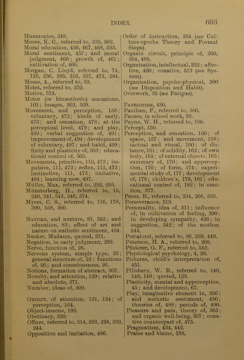 Mnemonics, 248. Moore, K. C., referred to, 235, 502. Moral education, 456, 467, 468, 533. Moral sentiment, 457; and moral judgment, 460 ; growth of, 461; cultivation of, 466. Morgan, C. Lloyd, referred to, 74, 116, 256, 285, 316, 357, 473, 584. Mosso, A., referred to, 39. Motet, referred to, 270. Motive, 519. Motor (or kinsesthetic) sensations, 101; images, 262, 509. Movement, and perception, 158; voluntary, 472; kinds of early, 473; and sensation, 478; at the perceptual level, 479; and play, 489; verbal suggestion of, 491; improvement of, 494 ; development of voluntary, 497 ; and habit, 499 ; fixity and plasticity of, 503 ; educa- tional control of, 505. Movements, primitive, 110, 473 ; im- pulsive, 111, 473 ; reflex, 111, 473 ; instinctive, 111, 473; imitative, 484 ; learning new, 497. Muller, Max, referred to, 292, 295. Miinsterberg, H., referred to, 15, 240, 241, 542, 546, 574. Myers, 0. S., referred to, 116, 178, 390, 558, 560. Nature, and nurture, 81, 552 ; and education, 83; effect of art and nature on aesthetic sentiment, 454. Necker, Madame, quoted, 271. Negation, in early judgment, 299. Nerve, function of, 26. Nervous system, simple type, 23; general structure of, 25 ; functions of, 26 ; and consciousness, 26. Notions, formation of abstract, 307. Novelty, and attention, 129 ; relative and absolute, 371. Number, ideas of, 309. Object, of attention, 121, 124; of perception, 164. Object-lessons, 189. Obstinacy, 520. Offner, referred to, 214, 233, 238, 239, 244. Opposition and imitation, 486. Order of instruction, 354 (see Cul- ture-epochs Theory and Formal Steps). Organic circuit, principle of, 260, 264, 485. Organisation, intellectual, 332 ; affec- tive, 400; conative, 513 (see Sys- tem). Organisation, psycho-physical, 500 (see Disposition and Habit). Overwork, 35 (see Fatigue). Patriotism, 430. Paulhan, F., referred to, 580. Pauses, in school work, 38. Payne, W. H., referred to, 186. Percept, 150. Perception, and sensation, 150; of space, 157 ; and movement, 158 ; tactual and visual, 160; of dis- tance, 161; of solidity, 162 ; of own body, 164 ; of external objects, 165 ; summary of, 170; and appercep- tion, 170; of form, 174; experi- mental study of, 177 ; development of, 178; children’s, 178, 181; edu- cational control of, 182; in emo- tion, 377. Perez, B., referred to, 234, 266, 535. Perseverance, 519. Personality, idea of, 311; influence of, in cultivation of feeling, 390; in developing sympathy, 426; in suggestion, 542; of the mother, 544. Pestalozzi, referred to, 86, 239, 449. Peterson, H. A., referred to, 208. Pfisterer, G. F., referred to, 552. Physiological psychology, 4, 28. Pictures, child’s interpretation of, 451. Pillsbury, W. B., referred to, 140, 148, 149 ; quoted, 123. Plasticity, mental and apperception, 45 ; and development, 67. Play, imaginative element in, 266 ; and aesthetic sentiment, 450; theories of, 488; periods of, 490. Pleasure and pain, theory of, 365; and organic well-being, 367 ; cona- tive counterpart of, 475. Pragmatism, 434, 442. Praise and blame, 538.