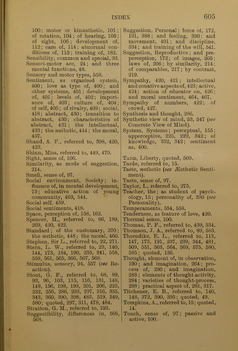 100; motor or kinaesthetic, 101; of rotation, 104 ; of hearing, 105; of sight, 106; development of, 112; care of, 114; abnormal con- ditions of, 115; training of, 182. Sensibility, common and special, 93. Sensori-motor arc, 24; and three mental functions, 48. Sensory and motor types, 558. Sentiment, as organised system, 400; love as type of, 400; and other systems, 401; development of, 401; levels of, 402; import- ance of, 403; culture of, 404; of self, 405 ; of rivalry, 409; social, 418; abstract, 430; transition to abstract, 430; characteristics of abstract, 431 ; the intellectual, 433; the aesthetic, 444 ; the moral, 457. Shand, A. F., referred to, 398, 420, 423. Shinn, Miss, referred to, 449, 479. Sight, sense of, 106. Similarity, as mode of suggestion, 214. Smell, sense of, 97. Social environment, Society; in- fluence of, in mental development, 73; educative action of young community, 463, 544. Social self, 459. Social sentiments, 418. Space, perception of, 158, 162. Spencer, EL, referred to, 86, 189, 269, 420, 422. Standard; of the customary, 370; the aesthetic, 448 ; the moral, 460. Stephen, Sir L., referred to, 22, 271. Stern, L. W., referred to, 23, 140, 144, 173, 184, 190, 235, 241, 558, 559, 561, 565, 566, 567, 568. Stimulus, sensory, 94, 557 (see Re- action). Stout, G. F., referred to, 68, 89, 93, 96, 103, 115, 116, 131, 148, 149, 156, 198, 199, 201, 206, 225, 232, 256, 286, 293, 297, 316, 335, 343, 360, 390, 398, 483, 519, 549, 580; quoted, 297, 311, 478, 484. Stratton, G. M., referred to, 193. Suggestibility, differences in, 566, 568. Suggestion, Personal; force of, 172, 191, 388; and feeling, 390; and movement, 491; and discipline, 534; and training of the will, 541. Suggestion, Reproductive; and pre- perception, 172; of images, 205; laws of, 206; by similarity, 214; of comparables, 217; by contrast, 219. Sympathy, 420, 421; intellectual and conative aspects of, 423; active, 424; action of educator on, 426; and moral sentiment, 464, 467. Sympathy of numbers, 422; of crowd, 427. Synthesis and thought, 286. Synthetic view of mind, 53, 547 (see Concrete View of Mind). System, Systems ; perceptual, 155; apperceptive, 225, 229, 342; of knowledge, 332, 342; sentiment as, 400. Tadd, Liberty, quoted, 509. Tarde, referred to, 15. Taste, aesthetic (see JEsthetic Senti- ment). Taste, sense of, 97. Taylor, I., referred to, 275. Teacher, the; as student of psych- ology, 15; personality of, 390 (see Personality). Temperaments, 554, 558. Tenderness, as feature of love, 420. Thermal sense, 100. Thomas, P. F., referred to, 439, 534. Thomson, J. A., referred to, 89, 583. Thorndike, E. L., referred to, 113, 147, 173, 191, 237, 239, 344, 481, 509, 551, 563, 564, 569, 575, 580, 585 ; quoted, 136. Thought, element of, in observation, 190; and imagination, 264; pro- cess of, 280; and imagination, 283 ; elements of thought activity, 284; varieties of thought-process, 288; practical aspect of, 281, 317. Titchener, E. B., referred to, 140, 148, 372, 390, 395; quoted, 49. Tompkins, A., referred to, 15; quoted, 14. Touch, sense of, 97; passive and active, 100.