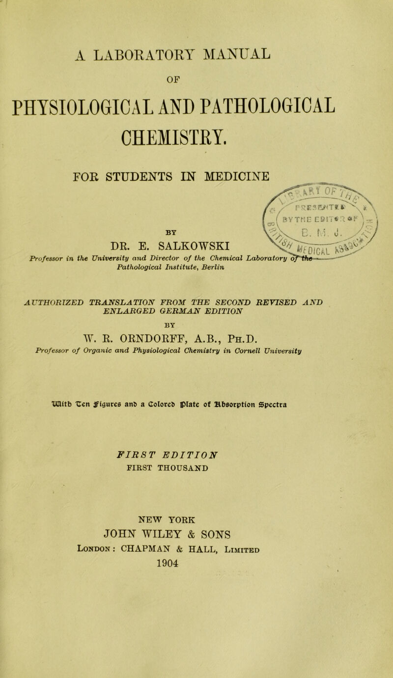Ä. LABORATORY MANUAL OF PHTSI0L06ICAL AND PATHOLOGIOAL CHEMISTRY. FOR STUDENTS IN MEDICINE DR. E. SALKOWSKI Professor in the University and Director of the Chemical Laboratory Pathological Institute, Berlin BY AVTHORTZED TRANSLATION FROM THE SECOND REVISED AND ENLARGED OERMAN EDITION BY W. R. ORNDORFF, A.B., Ph.D. Professor of Organic and Physiological Chemistry in Cornell University ICUtb Ucn jfiaures anb a doloreb iplate of Hbsorption Spcctra FIRST EDITION FIRST THOUSAND NEW YORK JOHN WILEY & SONS London ; CHAPMAN & HALL, Limited 1904