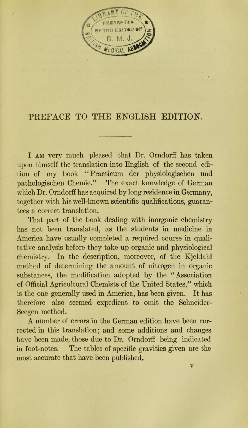 PREFACE TO THE ENGLISH EDITION. I AM very much pleased that Dr. Orndorff has taken upon himself the translation into English of the second edi- tion of my book ‘‘Practicum der physiologischen und pathologischen Chemie.” The exact knowledge of German which Dr. Orndorff has acquired by long residence in Germany, together with his well-known scientific qualifications, guaran- tees a correct translation. That part of the book dealing with inorganic chemistry has not been translated, as the students in medicine in America have usually completed a required course in quali- tative analysis before they take up organic and physiological chemistry. In the description, moreover, of the Kjeldahl method of determining the amount of nitrogen in organic ßubstances, the modification adopted by the ^‘Association of Official Agricultural Chemists of the United States,” which is the one generally used in America, has been given. It has therefore also seemed expedient to omit the Schneider- Seegen method. A number of errors in the German edition have been cor- rected in this translation; and some additions and changes have been made, those due to Dr. Orndorff being indicated in foot-notes. The tables of specific gravities given are the most accurate that have been published.