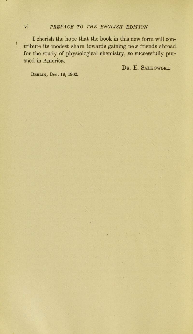 I cherish the hope that the book in this new form will con- tribute its modest share towards gaining new friends abroad for the study of physiological Chemistry, so successfuUy pur- sued in America. Dr. E. Salkowski. Berlin, Dec. 19, 1902.