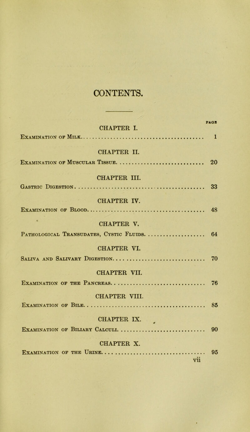 CONTENTS. PAQB CHAPTER I. Examination of Milk 1 CHAPTER II. Examination op Muscular Tissue 20 CHAPTER III. Gastric Digestion 33 CHAPTER IV. Examination op Blood 48 CHAPTER V. Pathological Transudates, Cystic Fluids 64 CHAPTER VI. Saliva and Salivary Digestion 70 CHAPTER VII. Examination of the Pancreas 76 CHAPTER VIII. Examination of Bile 85 CHAPTER IX. Examination of Biliary Calculi 90 CHAPTER X. Examination of the Urine 95