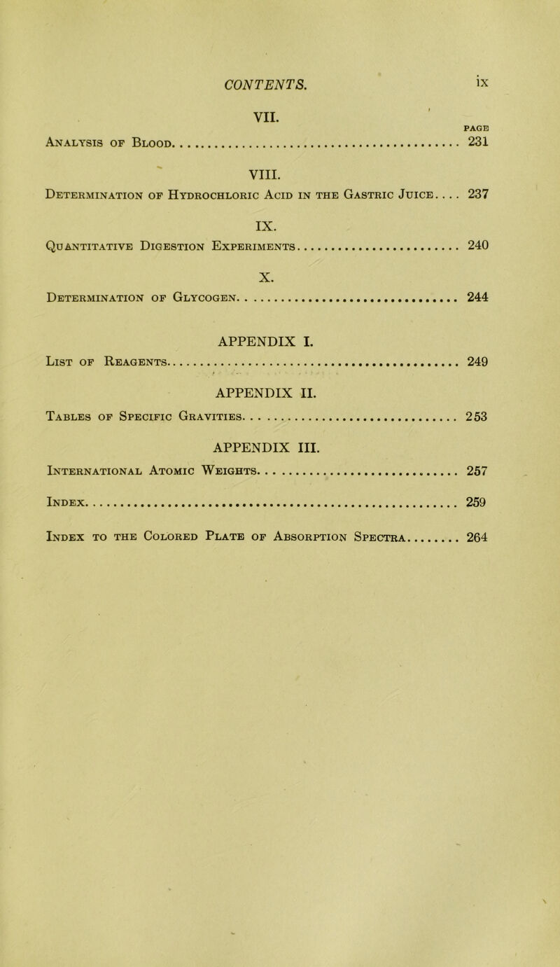 VII. PAGE Analysis of Blood 231 VIII. Determination of Hydrochloric Acid in the Gastric Juice. ... 237 IX. Quantitative Digestion Experiments 240 X. Determination of Glycogen 244 APPENDIX I. List of Reagents 249 APPENDIX II. Tables of Specific Gravities 253 APPENDIX III. International Atomic Weights 257 Index 259 Index to the Colored Plate of Absorption Spectra 264