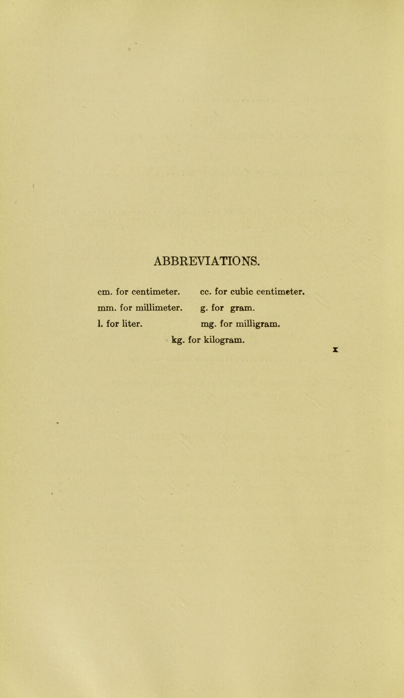ABBREVIATIONS. cm. for centimeter. cc. for cubic centimeter. mm. for millimeter. g. for gram. 1. for liter. mg. for milligram. kg- for kilogram.
