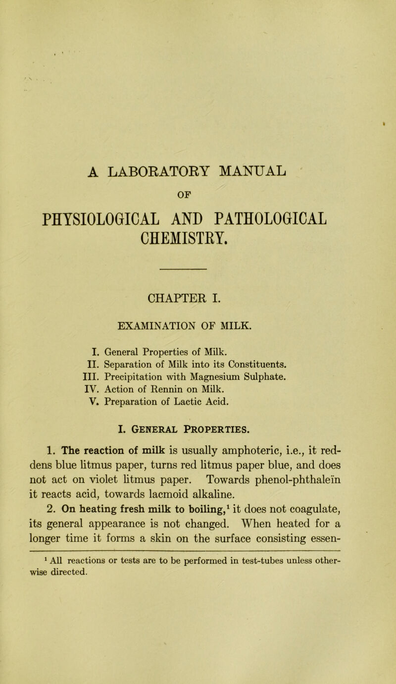 A LABOEATOEY MANUAL ' OF PHTSIOLOGICAL AND PATHOLOGICAL CHEMISTRY. CHAPTER I. EXAMINATION OF MILK. I. General Properties of Milk. II. Separation of Milk into its Constituents. III. Precipitation with Magnesium Sulphate. IV. Action of Rennin on Milk. V. Preparation of Lactic Acid. I. General Properties. 1. The reaction of milk is usually amphoteric, i.e., it red- dens blue litmus paper, turns red litmus paper blue, and does not act on violet litmus paper. Towards phenol-phthalein it reacts acid, towards lacmoid alkaline. 2. On heating fresh milk to boiling/ it does not coagulate, its general appearance is not changed. When heated for a longer time it forms a skin on the surface consisting essen- ‘ All reactions or tests are to be performed in test-tubes unless other- wise directed.